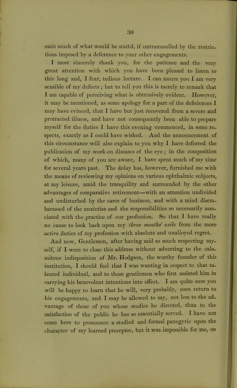 omit mucli of what would he statfed, if untrammelled by the restric- tions imposed by a deference to your other engagements. I most sincerely thank you, for the patience and the very great attention with which you have been pleased to listen to this long and, I fear, tedious lecture. I can assure you I am very sensible of my defects; but to tell you this is merely to remark that I am capable of perceiving what is obtrusively evident. However, it may he mentioned, as some apology for a part of the deficiences I may have evinced, that I have but just recovered from a severe and protracted illness, and have not consequently been able to prepare myself for the duties I have this evening commenced, in some re- spects, exactly as I could have wished. And the announcement of this circumstance will also explain to you why I have deferred the publication of my work on diseases of the eye; in the composition of which, many of you are aware, I have spent much of mv time for several years past. The delay has, however, furnished me with the means of reviewing my opinions on various ophthalmic subjects, at my leisure, amid the tranquility and surrounded by the other advantages of comparative retirement—with an attention undivided and undisturbed by the cares of business, and with a mind disem- barassed of the anxieties and the responsibilities so necessarily asso- ciated with the practice of our profession. So that I have really no cause to look hack upon my three months exile from the more active duties of my profession with absolute and unalloyed regret. And now, Gentlemen, after having said so much respecting my- self, if I were to close this address without adverting to the cala- mitous indisposition of Mr. Hodgson, the worthy founder of this institution, I should feel that I was wanting in respect to that ta- lented individual, and to those gentlemen who first assisted him in carrying his benevolent intentions into effect. I am quite sure you will be happy to learn that he will, very probably, soon return to his engagements, and I may he allowed to say, not less to the ad- vantage of those of you whose studies he directed, than to the satisfaction of the public he has so essentially served. I have not come here to pronounce a studied and formal panegyric upon the character of my learned preceptor, but it was impossible for me, on