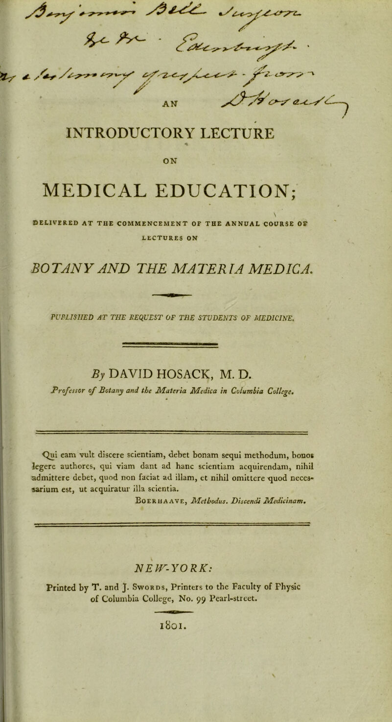 +- -Sj c? c>~-y <zy^// INTRODUCTORY LECTURE ON MEDICAL EDUCATION; \ DELIVERED AT THE COMMENCEMENT OF THE ANNUAL COURSE OF LECTURES ON BOTANY AND THE MATERIA MEDIC A. PUBLISHED AT THE BEQUEST OF TEE STUDENTS OF MEDICINE. By DAVID HOSACK, M. D. Professor of Botany and the Materia Medica in Columbia College. Qui earn vult discere scientiam, debet bonam sequi methodum, bonos legere authores, qui viam dant ad hanc scientiam acquirendam, nihil admittere debet, quod non faciat ad illam, et nihil omittere quod neces- sarium est, ut acquiratur ilia scientia. Boerhaave, Metbodus. Discendi Mcdicinam. N E W- Y OR K: Printed by T. and J. Swords, Printers to the Faculty of Physic of Columbia College, No. 99 Pearl-street. \ l8oi.