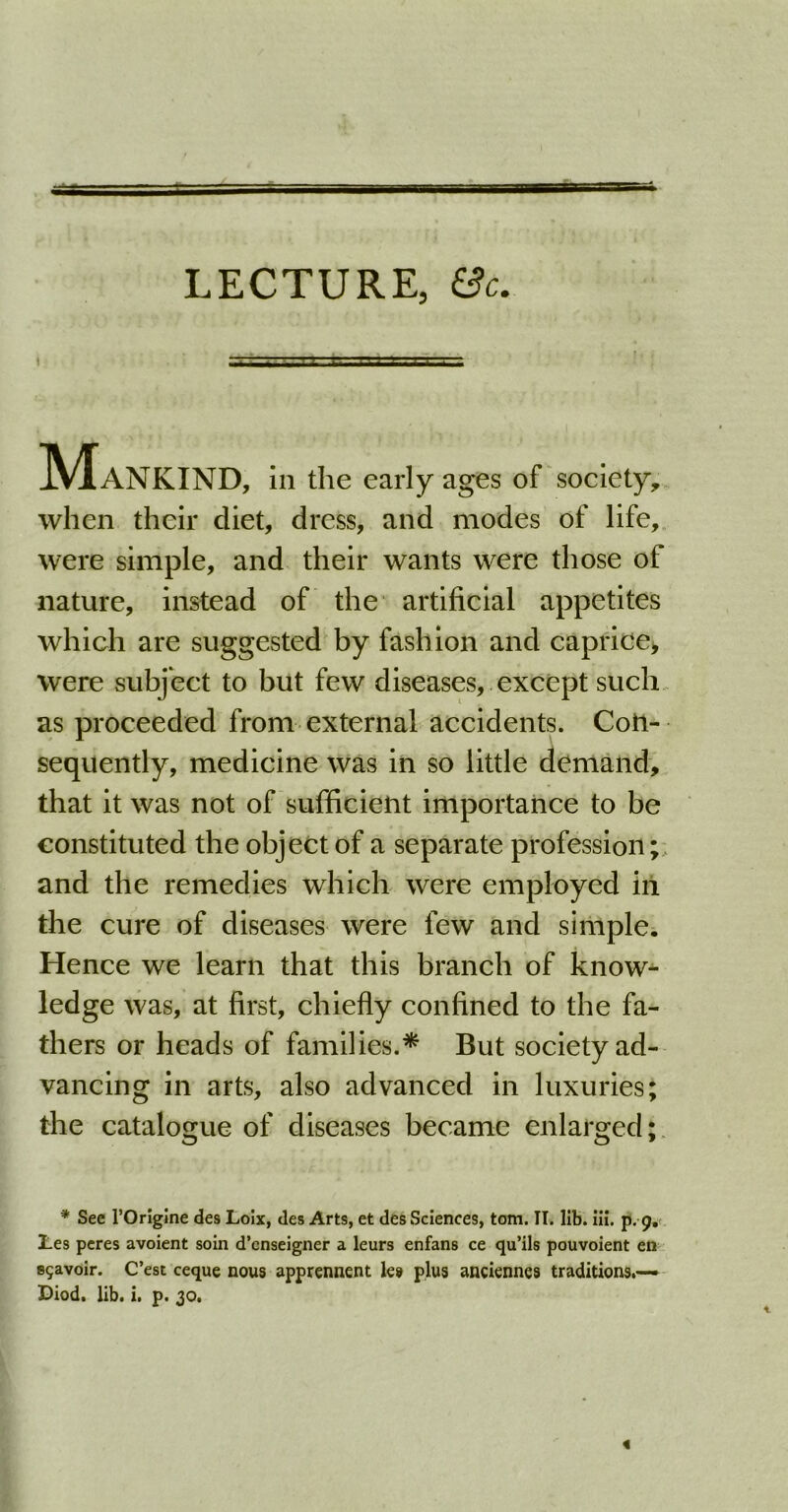 LECTURE, &c. i Mankind, in the early ages of society, when their diet, dress, and modes of life, were simple, and their wants were those of nature, instead of the artificial appetites which are suggested by fashion and caprice, were subject to but few diseases, except such as proceeded from external accidents. Con- sequently, medicine was in so little demand, that it was not of sufficient importance to be constituted the object of a separate profession; and the remedies which were employed in the cure of diseases were few and simple. Hence we learn that this branch of know- ledge was, at first, chiefly confined to the fa- thers or heads of families.* But society ad- vancing in arts, also advanced in luxuries; the catalogue of diseases became enlarged; * See l’Origine des Lolx, des Arts, et des Sciences, tom. II. lib. iii. p. 9. lies peres avoient soin d’cnseigner a leurs enfans ce qu’ils pouvoient en sgavoir. C’est ceque nous apprennent les plus anciennes traditions.— Diod. lib. i. p. 30.