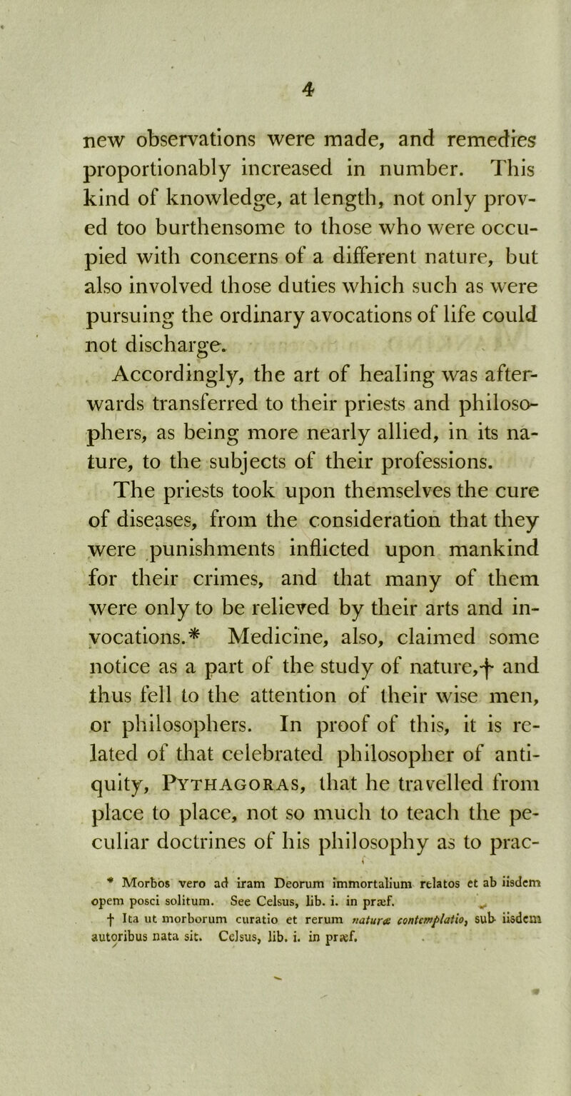 new observations were made, and remedies proportionably increased in number. This kind of knowledge, at length, not only prov- ed too burthensome to those who were occu- pied with concerns of a different nature, but also involved those duties which such as were pursuing the ordinary avocations of life could not discharge. Accordingly, the art of healing was after- wards transferred to their priests and philoso- phers, as being more nearly allied, in its na- ture, to the subjects of their professions. The priests took upon themselves the cure of diseases, from the consideration that they were punishments inflicted upon mankind for their crimes, and that many of them were only to be relieved by their arts and in- vocations.* Medicine, also, claimed some notice as a part of the study of nature,^ and thus fell to the attention of their wise men, or philosophers. In proof of this, it is re- lated of that celebrated philosopher of anti- quity, Pythagoras, that he travelled from place to place, not so much to teach the pe- culiar doctrines of his philosophy as to prac- * Morbos vero ad iram Deorum immortalium relatos et ab iisdem opem posci solitum. See Celsus, lib. i. in prsef. f Ita ut morborum curatio et rerum nature contcmplatio, sub- iisdem autoribus nata sit. Celsus, lib. i. in prref.