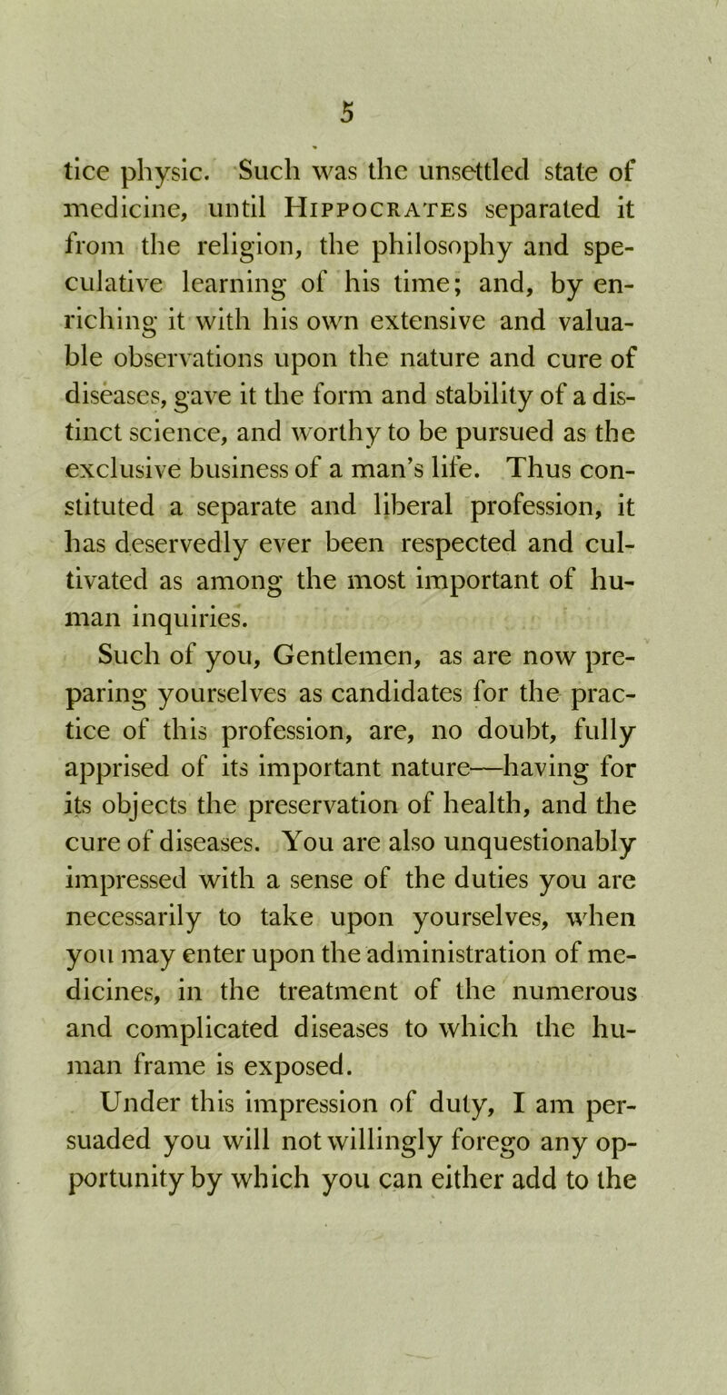 tice physic. Such was the unsettled state of medicine, until Hippocrates separated it from the religion, the philosophy and spe- culative learning of his time; and, by en- riching it with his own extensive and valua- ble observations upon the nature and cure of diseases, gave it the form and stability of a dis- tinct science, and worthy to be pursued as the exclusive business of a man’s life. Thus con- stituted a separate and liberal profession, it has deservedly ever been respected and cul- tivated as among the most important of hu- man inquiries. Such of you. Gentlemen, as are now pre- paring yourselves as candidates for the prac- tice of this profession, are, no doubt, fully apprised of its important nature—having for its objects the preservation of health, and the cure of diseases. You are also unquestionably impressed with a sense of the duties you are necessarily to take upon yourselves, when you may enter upon the administration of me- dicines, in the treatment of the numerous and complicated diseases to which the hu- man frame is exposed. Under this impression of duty, I am per- suaded you will not willingly forego any op- portunity by which you can either add to the