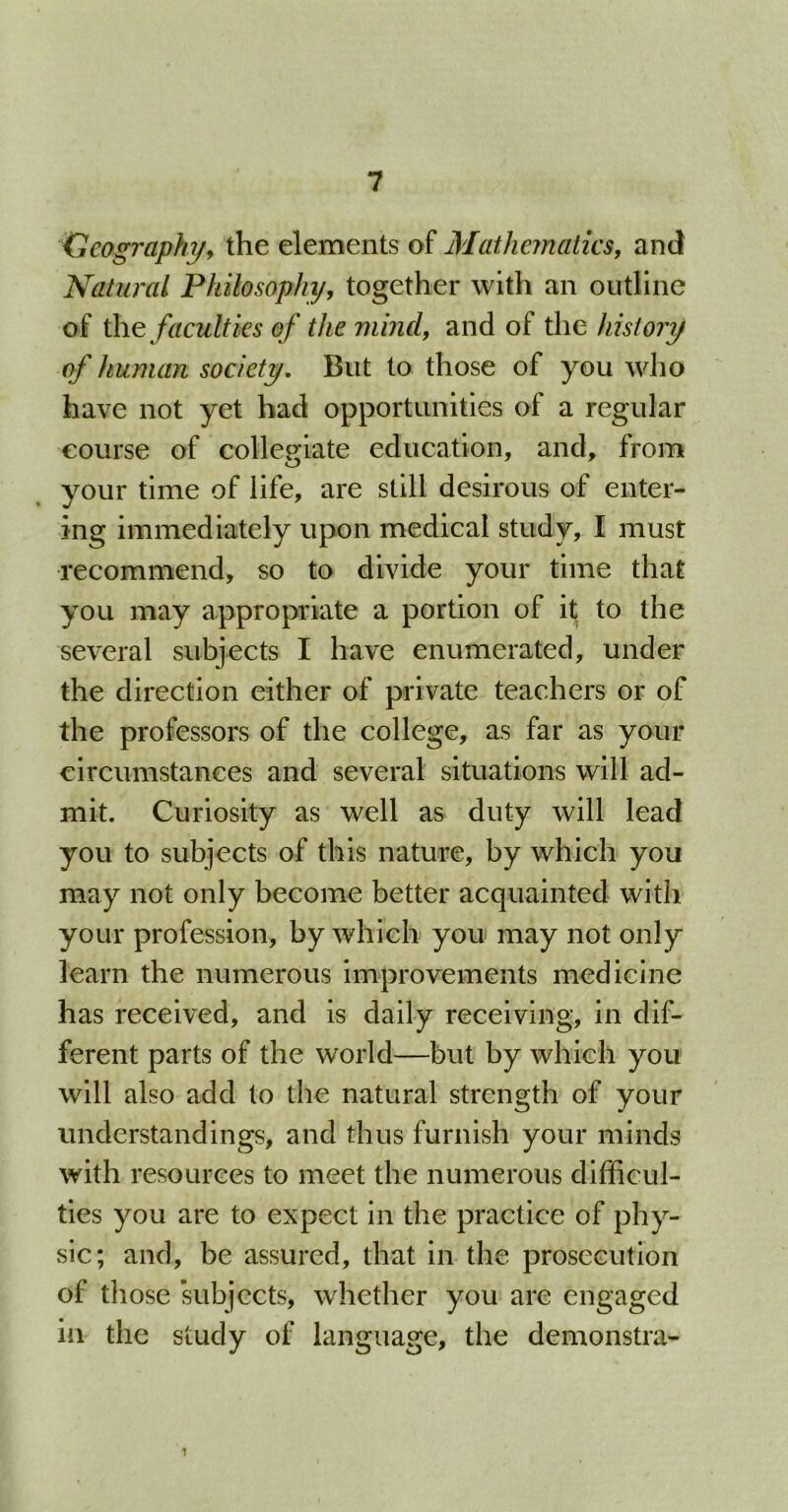 Geography, the elements of Mathematics, and Natural Philosophy, together with an outline of the faculties of the mind, and of the history of human society. But to those of you who have not yet had opportunities of a regular course of collegiate education, and, from your time of life, are still desirous of enter- ing immediately upon medical study, I must recommend, so to divide your time that you may appropriate a portion of it to the several subjects I have enumerated, under the direction either of private teachers or of the professors of the college, as far as your circumstances and several situations will ad- mit. Curiosity as well as duty will lead you to subjects of this nature, by which you may not only become better acquainted with your profession, by which you may not only learn the numerous improvements medicine has received, and is daily receiving, in dif- ferent parts of the world—but by which you will also add to the natural strength of your understandings, and thus furnish your minds with resources to meet the numerous difficul- ties you are to expect in the practice of phy- sic; and, be assured, that in the prosecution of those subjects, whether you are engaged in the study of language, the demonstra-
