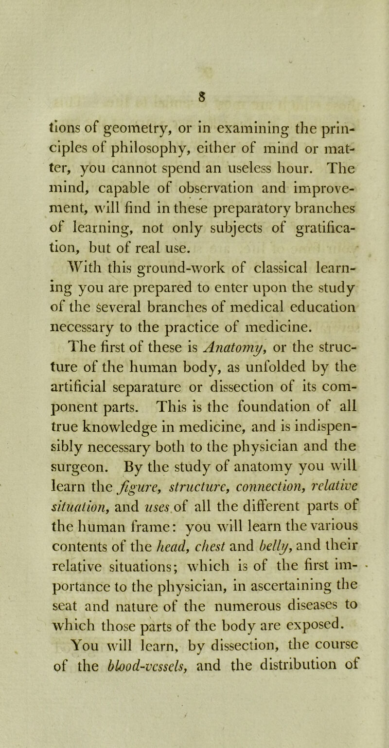 tions of geometry, or in examining the prin- ciples of philosophy, either of mind or mat- ter, you cannot spend an useless hour. The mind, capable of observation and improve- ment, will find in these preparatory branches of learning, not only subjects of gratifica- tion, but of real use. With this ground-work of classical learn- ing you are prepared to enter upon the study of the Several branches of medical education necessary to the practice of medicine. The first of these is Anatomy, or the struc- ture of the human body, as unfolded by the artificial separature or dissection of its com- ponent parts. This is the foundation of all true knowledge in medicine, and is indispen- sibly necessary both to the physician and the surgeon. By the study of anatomy you will learn the figure, structure, connection, relative situation, and uses of all the different parts of the human frame: you will learn the various contents of the head, chest and belly, and their relative situations; which is of the first im- • portance to the physician, in ascertaining the seat and nature of the numerous diseases to which those parts of the body are exposed. You will learn, by dissection, the course of the blood-vessels, and the distribution ot