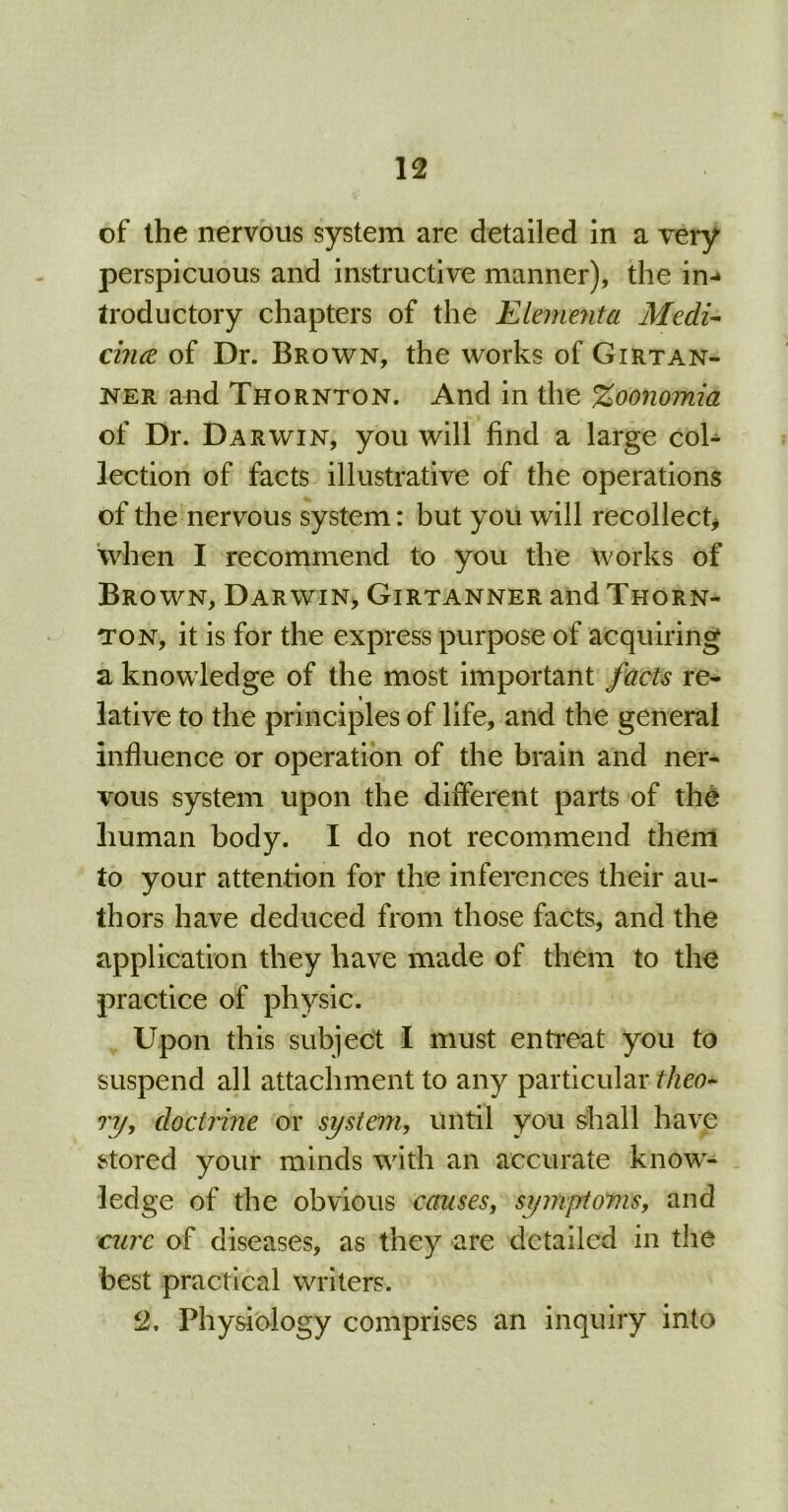 of the nervous system are detailed in a very perspicuous and instructive manner), the in- troductory chapters of the Elementa Mecli- cince of Dr. Brown, the works of Girtan- ner and Thornton. And in the %oonomia of Dr. Darwin, you will find a large col- lection of facts illustrative of the operations of the nervous system: but you will recollect* when I recommend to you the Works of Brown, Darwin, Girtanner and Thorn- ton, it is for the express purpose of acquiring a knowledge of the most important facts re- i lative to the principles of life, and the general Influence or operation of the brain and ner- vous system upon the different parts of the human body. I do not recommend them to your attention for the inferences their au- thors have deduced from those facts, and the application they have made of them to the practice of physic. Upon this subject I must entreat you to suspend all attachment to any particular theo- ry, doctrine or system, until you shall have stored your minds with an accurate know- ledge of the obvious causes, symptoms, and cure of diseases, as they are detailed in the best practical writers. 2. Physiology comprises an inquiry into