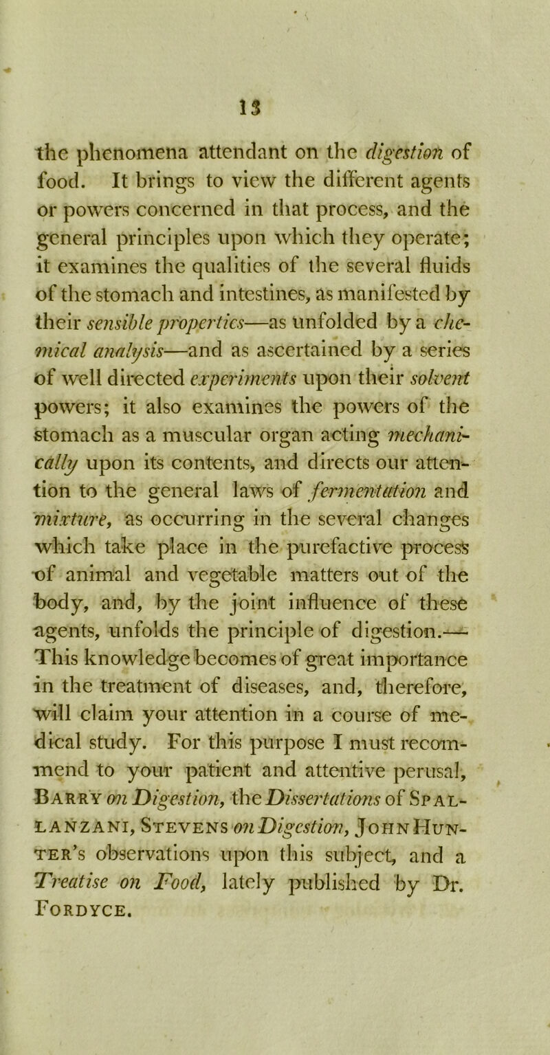 the phenomena attendant on the digestion of food. It brings to view the different agents or powers concerned in that process, and the general principles upon which they operate; it examines the qualities of the several fluids of the stomach and intestines, as manifested by their sensible properties—as unfolded by a che- mical analysis—and as ascertained by a series of well directed experiments upon their solvent powers; it also examines the powers of the stomach as a muscular organ acting mechani'- cally upon its contents, and directs our atten- tion to the general laws of fermentation and mixture, as occurring in the several changes which take place in the purefactive process of animal and vegetable matters out of the body, and, by the joint influence of these agents, unfolds the principle of digestion.— This knowledge becomes of great importance in the treatment of diseases, and, therefore, will claim your attention in a course of me- dical study. For this purpose I must recom- mend to your patient and attentive perusal, Barry on Digestion, the Dissertations of Spal- lanzani, Stevens on Digestion, John Hun- ter’s observations upon this subject, and a Treatise on Food, lately published by Dr. Fordyce.