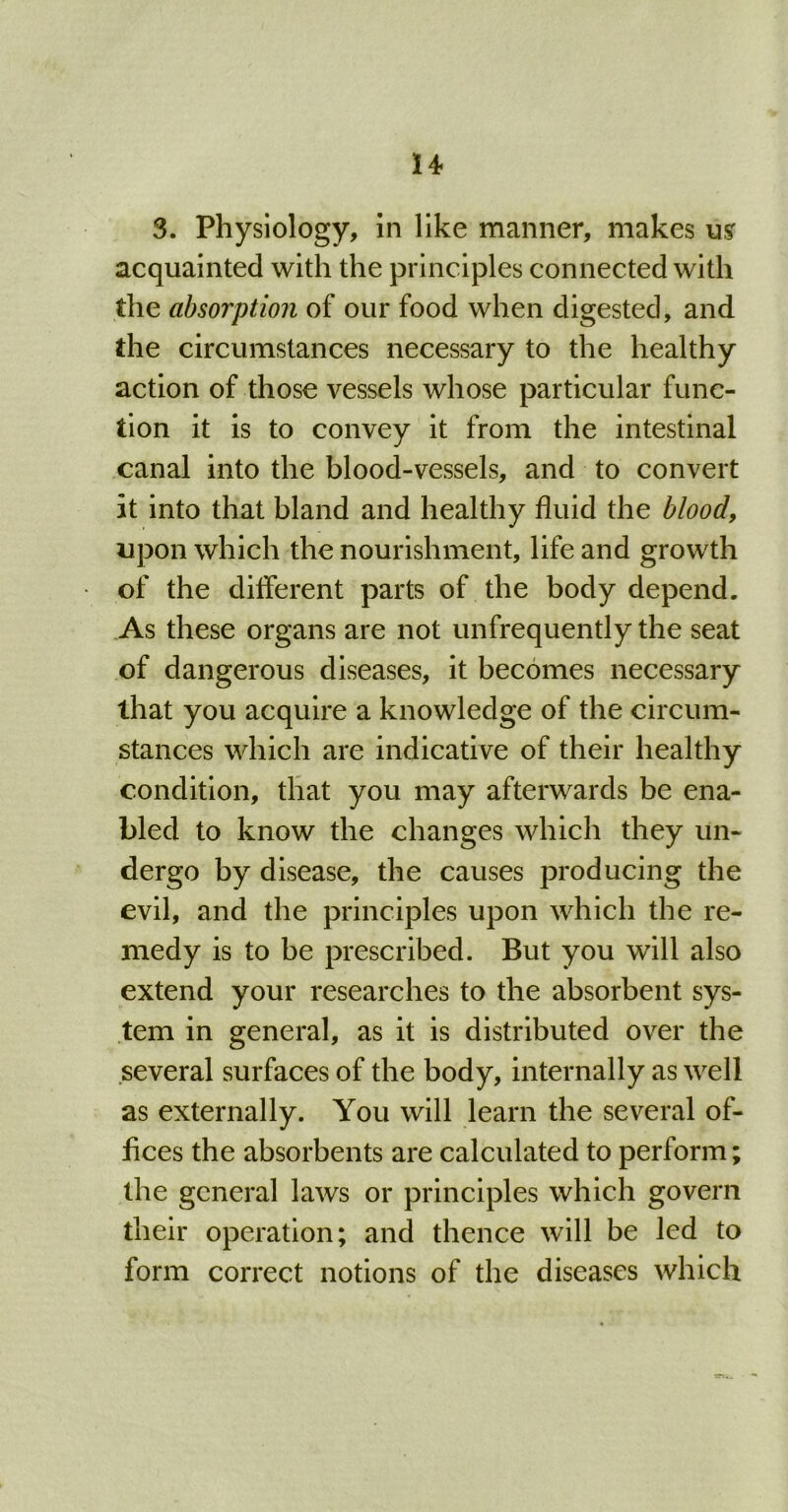 3. Physiology, in like manner, makes usr acquainted with the principles connected with the absorption of our food when digested, and the circumstances necessary to the healthy action of those vessels whose particular func- tion it is to convey it from the intestinal canal into the blood-vessels, and to convert it into that bland and healthy fluid the blood, upon which the nourishment, life and growth of the dilferent parts of the body depend. As these organs are not unfrequently the seat of dangerous diseases, it becomes necessary that you acquire a knowledge of the circum- stances which are indicative of their healthy condition, that you may afterwards be ena- bled to know the changes which they un- dergo by disease, the causes producing the evil, and the principles upon which the re- medy is to be prescribed. But you will also extend your researches to the absorbent sys- tem in general, as it is distributed over the several surfaces of the body, internally as well as externally. You will learn the several of- fices the absorbents are calculated to perform; the general laws or principles which govern their operation; and thence will be led to form correct notions of the diseases which