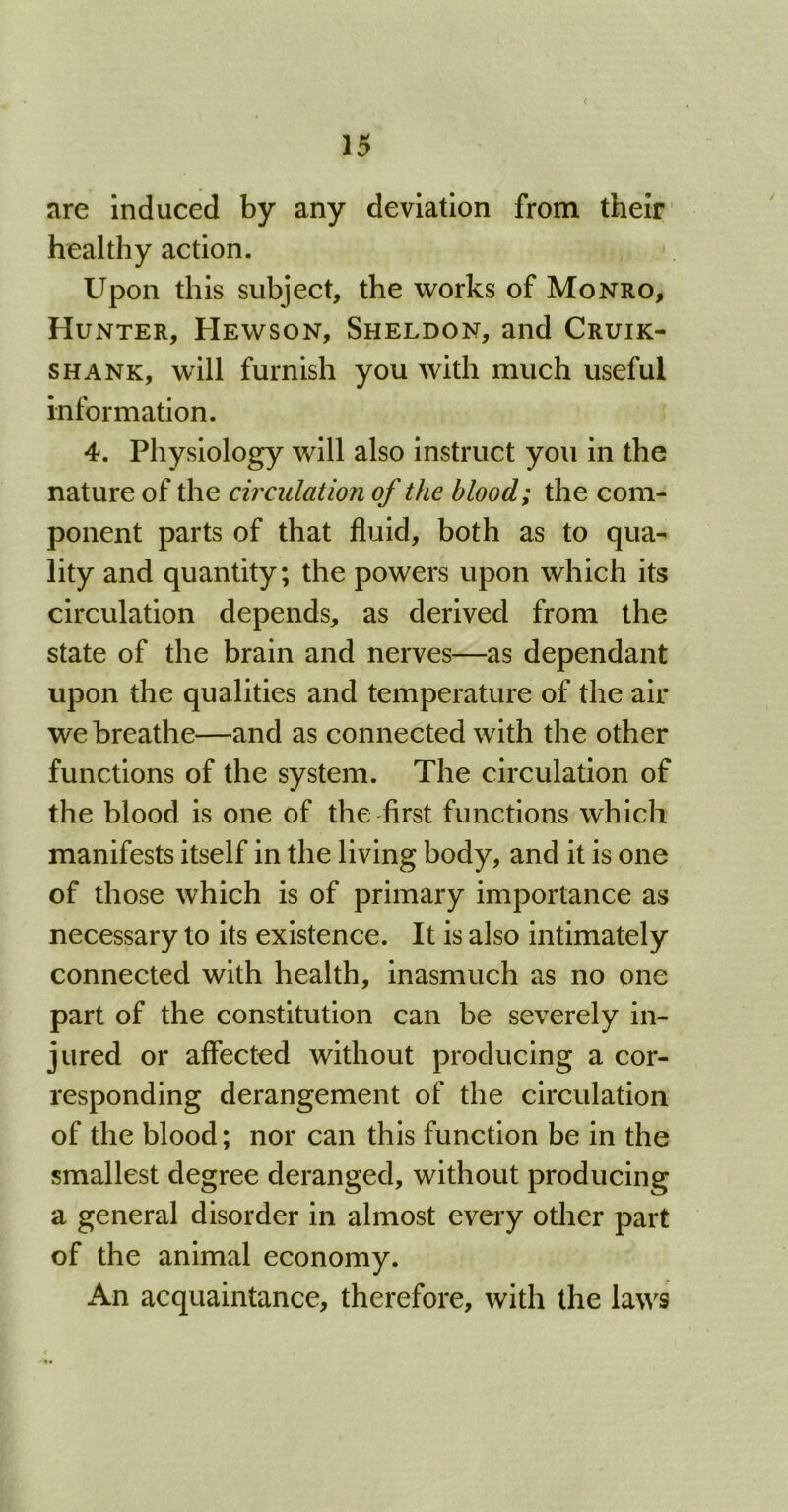 < are induced by any deviation from their healthy action. Upon this subject, the works of Monro, Hunter, Hewson, Sheldon, and Cruik- shank, will furnish you with much useful information. 4. Physiology will also instruct you in the nature of the circulation of the blood; the com- ponent parts of that fluid, both as to qua- lity and quantity; the powers upon which its circulation depends, as derived from the state of the brain and nerves—as dependant upon the qualities and temperature of the air we breathe—and as connected with the other functions of the system. The circulation of the blood is one of the first functions which manifests itself in the living body, and it is one of those which is of primary importance as necessary to its existence. It is also intimately connected with health, inasmuch as no one part of the constitution can be severely in- jured or affected without producing a cor- responding derangement of the circulation of the blood; nor can this function be in the smallest degree deranged, without producing a general disorder in almost every other part of the animal economy. An acquaintance, therefore, with the laws