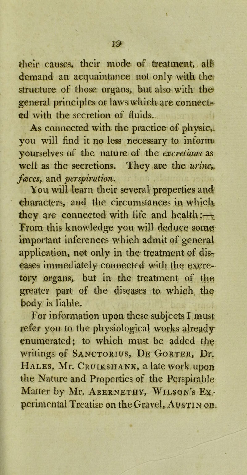 m their causes, their mode of treatment, all; demand an acquaintance not only with the structure of those organs, but also with the' general principles or laws which are connect- ed with the secretion of fluids.. As connected with the practice of physic,, you will find it no less necessary to inform yourselves of the nature of the excretions as well as the secretions. They are the urinev faces, and perspiration. You will learn their several properties and characters, and the circumstances in which they are connected with life and health:—r From this knowledge you will deduce some important inferences which admit of general application, not only in the treatment of dis- eases immediately connected with the excre- tory organs, hut in the treatment of the greater part of the diseases to which the body is liable. For information upon these subjects I must refer you to the physiological works already enumerated; to which must be added the writings of Sanctorius, De Gorter, Dr. Hales, Mr. Cruikshank, a late work upon the Nature and Properties of the Perspirable Matter by Mr. Abernethy, Wilson’s Ex- perimental Treatise on the Gravel, Austin on