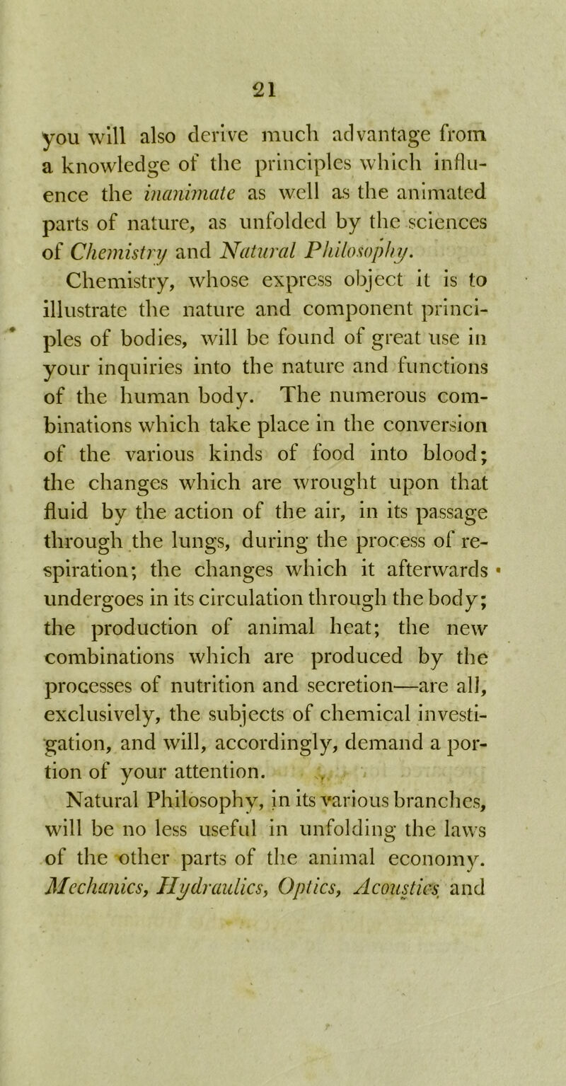 you will also derive much advantage from a knowledge of the principles which influ- ence the inanimate as well as the animated parts of nature, as unfolded by the sciences of Chemistry and Natural Philosophy. Chemistry, whose express object it is to illustrate the nature and component princi- ples of bodies, will be found of great use in your inquiries into the nature and functions of the human body. The numerous com- binations which take place in the conversion of the various kinds of food into blood; the changes which are wrought upon that fluid by the action of the air, in its passage through the lungs, during the process of re- spiration; the changes which it afterwards * undergoes in its circulation through the body; the production of animal heat; the new combinations which are produced by the processes of nutrition and secretion—are all, exclusively, the subjects of chemical investi- gation, and will, accordingly, demand a por- tion of your attention. Natural Philosophy, in its various branches, will be no less useful in unfolding the laws of the other parts of the animal economy. Mechanics, Hydraulics, Optics, Acoustics, and