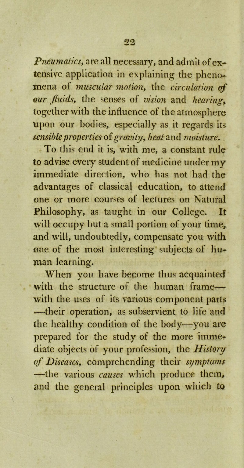Pneumatics, are all necessary, and admit of ex- tensive application in explaining the pheno- mena of muscular motion, the circulation our fluids, the senses of vision and hearing, together with the influence of the atmosphere upon our bodies, especially as it regards its sensible properties of gravity, heat and moisture. To this end it is, with me, a constant rule to advise every student of medicine under my immediate direction, who has not had the advantages of classical education, to attend one or more courses of lectures on Natural Philosophy, as taught in our College. It will occupy but a small portion of your time, and will, undoubtedly, compensate you with one of the most interesting subjects of hu- man learning. When you have become thus acquainted with the structure of the human frame— with the uses of its various component parts —their operation, as subservient to life and the healthy condition of the body—you are prepared for the study of the more imme- diate objects of your profession, the History of Diseases, comprehending their symptoms —the various causes which produce them, and the general principles upon which to