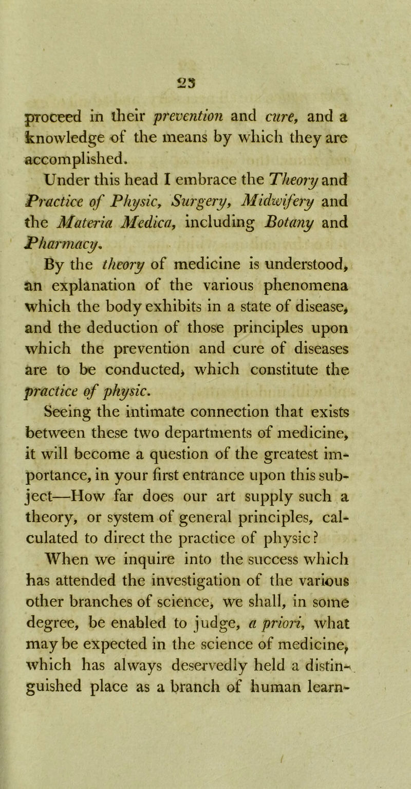 proceed in their prevention and cure, and a knowledge of the means by which they are accomplished. Under this head I embrace the Theor7/and Practice of Physic, Surgery, Midwifery and the Materia Medico, including Botany and Pharmacy. By the theory of medicine is understood, an explanation of the various phenomena which the body exhibits in a state of disease, and the deduction of those principles upon which the prevention and cure of diseases are to be conducted, which constitute the practice of physic. Seeing the intimate connection that exists between these two departments of medicine, it will become a question of the greatest im- portance, in your first entrance upon this sub- ject—How far does our art supply such a theory, or system of general principles, cal- culated to direct the practice of physic ? When we inquire into the success which has attended the investigation of the various other branches of science, we shall, in some degree, be enabled to judge, a priori, what maybe expected in the science of medicine, which has always deservedly held a distin- guished place as a branch of human learn- /