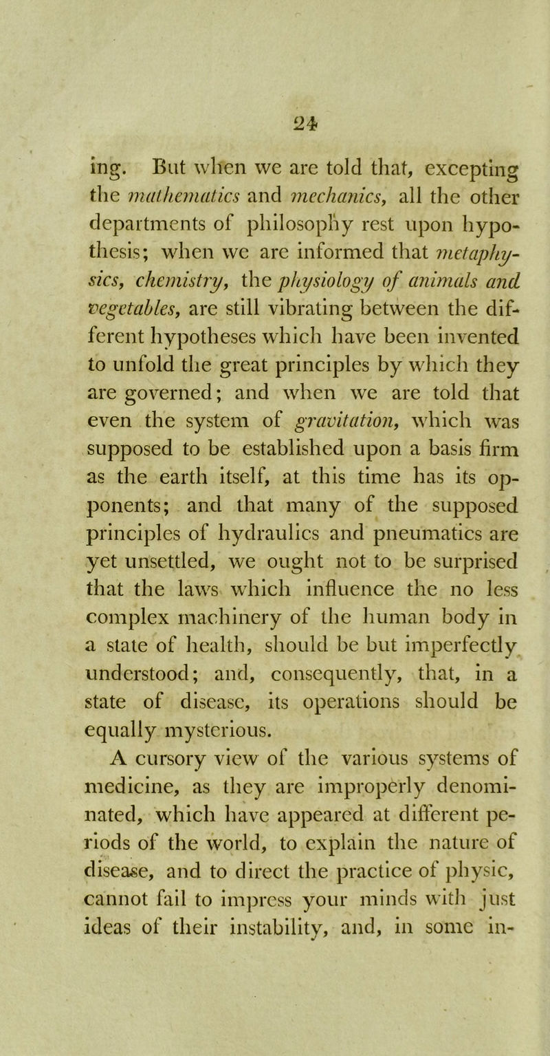 ing. But when we are told that, excepting the mathematics and mechanics, all the other departments of philosophy rest upon hypo- thesis; when we are informed that metaphy- sics, chemistry, the physiology of animals and vegetables, are still vibrating between the dif- ferent hypotheses which have been invented to unfold the great principles by which they are governed; and when we are told that even the system of gravitation, which was supposed to be established upon a basis firm as the earth itself, at this time has its op- ponents; and that many of the supposed principles of hydraulics and pneumatics are yet unsettled, we ought not to be surprised that the laws which influence the no less complex machinery of the human body in a state of health, should be but imperfectly understood; and, consequently, that, in a state of disease, its operations should be equally mysterious. A cursory view of the various systems of medicine, as they are improperly denomi- % nated, which have appeared at different pe- riods of the world, to explain the nature of disease, and to direct the practice of physic, cannot fail to impress your minds with just ideas of their instability, and, in some in-