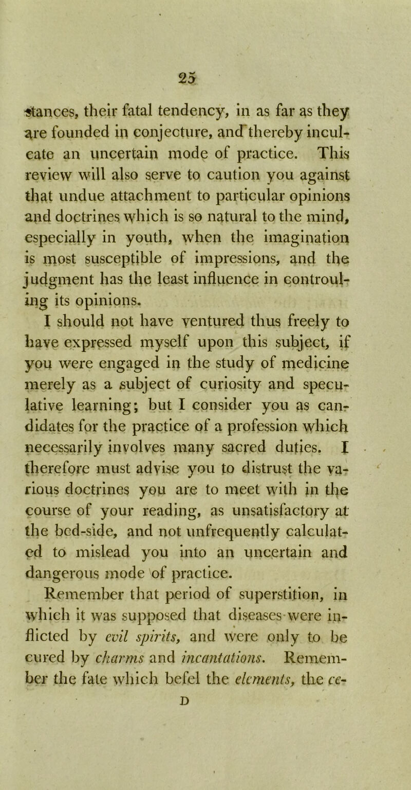 stances, their fatal tendency, in as far as they are founded in conjecture, and thereby incul- cate an uncertain mode of practice. This review will also serve to caution you against that undue attachment to particular opinions and doctrines which is so natural to the mind, especially in youth, when the imagination is most susceptible of impressions, and the j udgment has the least influence in controul- ing its opinions. I should not have ventured thus freely to have expressed myself upon this subject, if you were engaged in the study of medicine merely as a subject of curiosity and specu- lative learning; but I consider you as can- didates for the practice of a profession which necessarily involves many sacred duties. I therefore must advise you to distrust the va- rious doctrines you are to meet with in the course of your reading, as unsatisfactory at the bed-side, and not unfrequently calculat- ed to mislead you into an uncertain and dangerous mode 'of practice. Remember that period of superstition, in which it was supposed that diseases were in- fhcted by evil spirits, and were only to be cured by charms and incantations. Remem- ber the fate which befel the elements, the cc- D