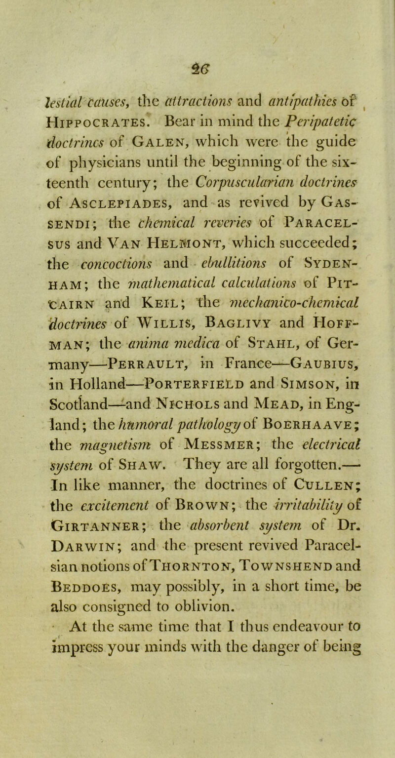 $6 Jestial Causes, the attractions and antipathies of Hippocrates. Bear in mind the Peripatetic doctrines of Galen, which were the guide of physicians until the beginning of the six- teenth century; the Corpuscularian doctrines of Asclepiades, and as revived by Gas- sendi; the chemical reveries of Paracel- sus and Van Helmont, which succeeded; the concoctions and ebullitions of Syden- ham; the mathematical calculations of Pit- cairn and Keil; the mechanico-chemical doctrines of Willis, Baglivy and Hoff- man; the anima medico, of Stahl, of Ger- many—Perrault, in France—Gaubius, in Holland—Porterfield and Simson, in Scotland—and Nichols and Mead, in Eng- land; the humoral pathology of Boerhaave; the magnetism of Messmer; the electrical system of Shaw. They are all forgotten.— In like manner, the doctrines of Cullen; the excitement of Brown; the irritability of Girtanner; the absorbent system of Dr. Darwin; and the present revived Paracel- sian notions of Thornton, Townshend and Beddoes, may possibly, in a short time, be also consigned to oblivion. At the same time that I thus endeavour to impress your minds with the danger of being