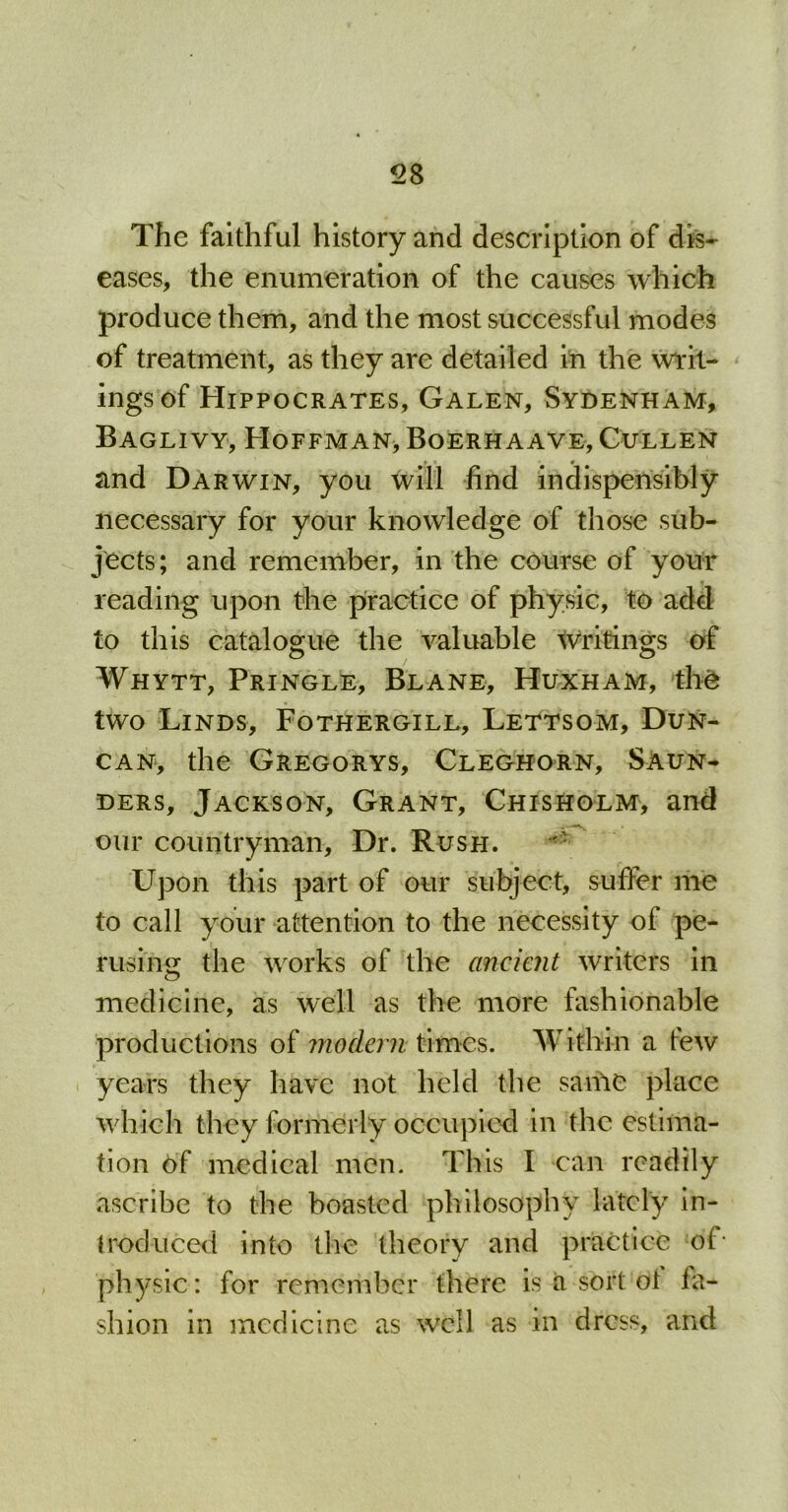 The faithful history and description of dis- eases, the enumeration of the causes which produce them, and the most successful modes of treatment, as they are detailed in the writ- ings of Hippocrates, Galen, Sydenham, Baglivy, Hoffman, Boerhaave, Cullen and Darwin, you will find indispensibly necessary for your knowledge of those sub- jects; and remember, in the course of your reading upon the practice of physic, to add to this catalogue the valuable writings of Whytt, Pringle, Blane, Huxham, the two Linds, Fothergill, Lettsom, Dun- can, the Gregorys, Cleghorn, Saun- ders, Jackson, Grant, Chisholm, and our countryman. Dr. Rush. - Upon this part of our subject, suffer me to call your attention to the necessity of pe- rusing the works of the ancient writers in medicine, as well as the more fashionable productions of modern times. Within a tew years they have not held the same place which they formerly occupied in the estima- tion of medical men. This I can readily ascribe to the boasted philosophy lately in- troduced into the theory and practice of* physic: for remember there is a sort ot fa- shion in medicine as well as in dress, and