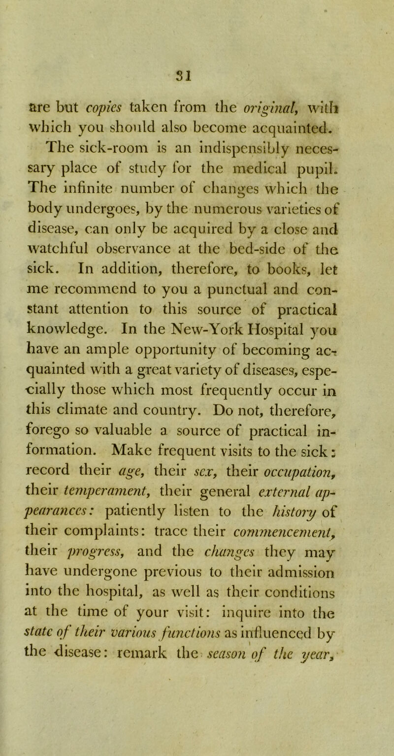 SI are but copies taken from the original, with which you should also become acquainted. The sick-room is an indispensably neces- sary place of study for the medical pupil. The infinite number of changes which the body undergoes, by the numerous varieties of disease, can only be acquired by a close and watchful observance at the bed-side of the sick. In addition, therefore, to books, let me recommend to you a punctual and con- stant attention to this source of practical knowledge. In the New-York Hospital you have an ample opportunity of becoming ac-; quainted with a great variety of diseases, espe- cially those which most frequently occur in this climate and country. Do not, therefore, forego so valuable a source of practical in- formation. Make frequent visits to the sick: record their age, their sex, their occupation, their temperament, their general external ap- pearances : patiently listen to the history of their complaints: trace their commencement, their progress, and the changes they may have undergone previous to their admission into the hospital, as well as their conditions at the time of your visit: inquire into the state of their various functions as influenced by the d isease: remark the season of the yeas.