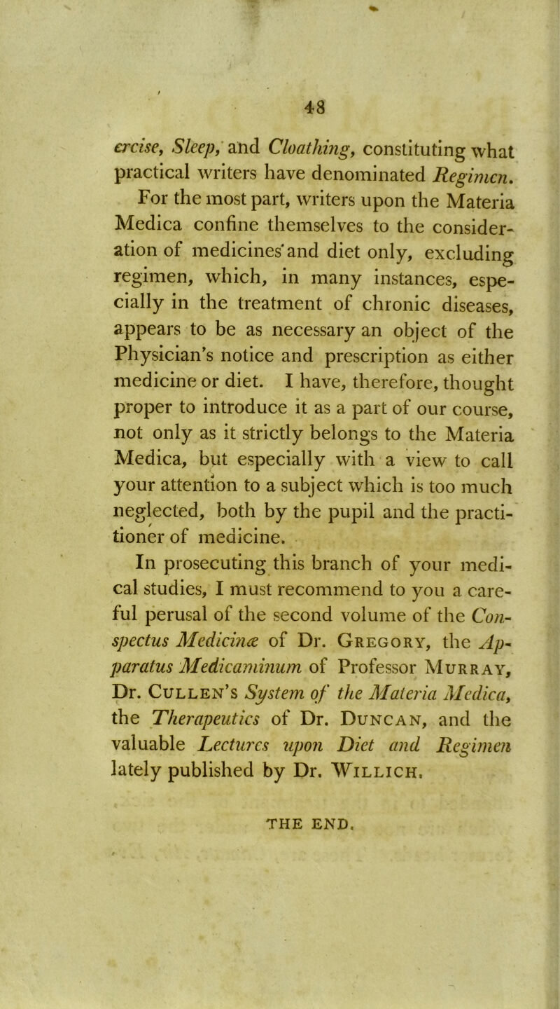 crcise, Sleep, and Cloathing, constituting what practical writers have denominated Regimen. For the most part, writers upon the Materia Medica confine themselves to the consider- ation of medicines and diet only, excluding regimen, which, in many instances, espe- cially in the treatment of chronic diseases, appears to be as necessary an object of the Physician's notice and prescription as either medicine or diet. I have, therefore, thought proper to introduce it as a part of our course, not only as it strictly belongs to the Materia Medica, but especially with a view to call your attention to a subject which is too much neglected, both by the pupil and the practi- tioner of medicine. In prosecuting this branch of your medi- cal studies, I must recommend to you a care- ful perusal of the second volume of the Con- spectus Medicine of Dr. Gregory, the Ap- paratus Medicaminum of Professor Murray, Dr. Cullen’s System of the Materia Medica, the Therapeutics of Dr. Duncan, and the valuable Lectures upon Diet and Regimen lately published by Dr. Willich, THE END.