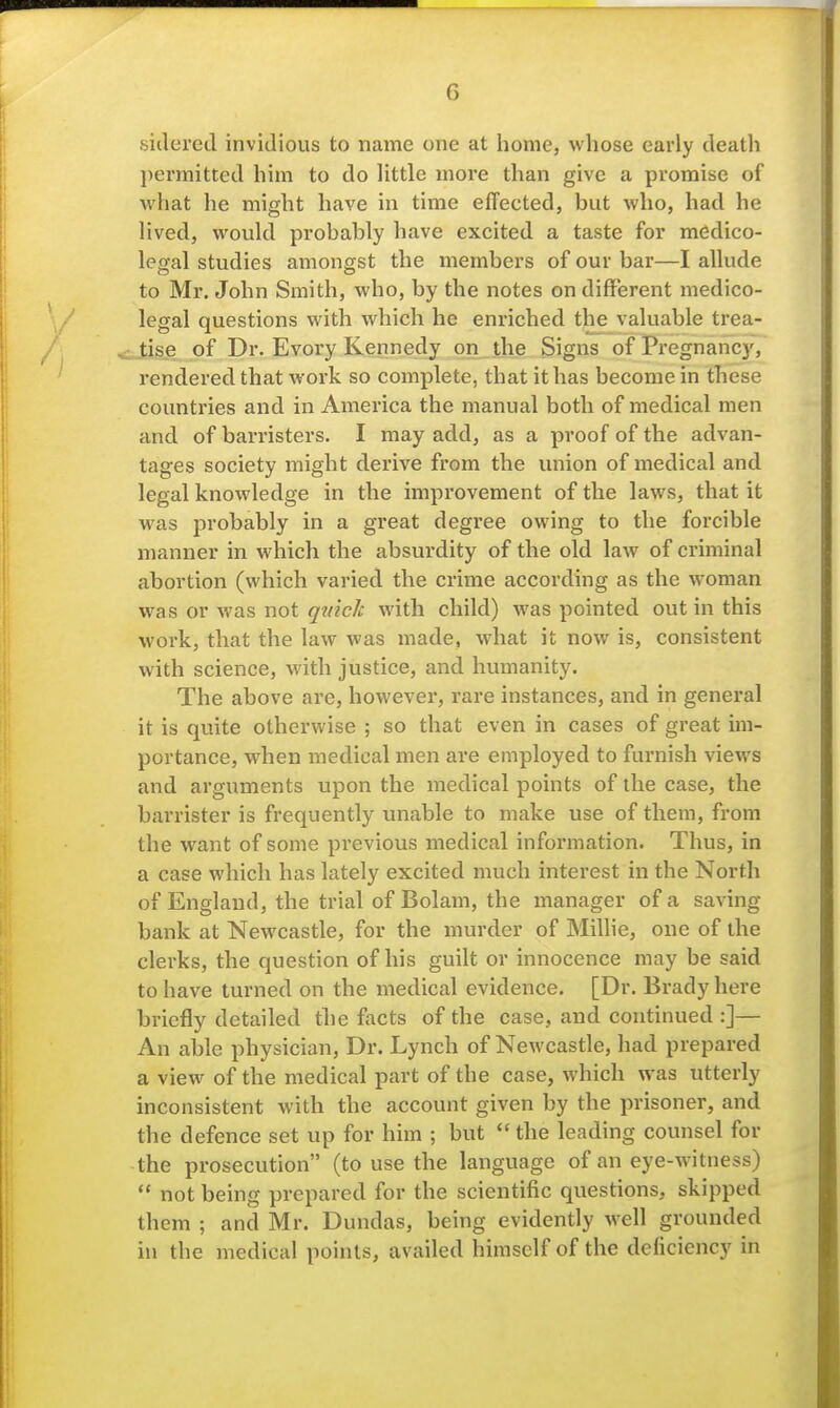 siilered invidious to name one at liome, whose early death ])ermitted him to do little more than give a promise of what he might have in time effected, but who, had he lived, would probably have excited a taste for medico- legal studies amongst the members of our bar—I allude to Mr. John Smith, who, by the notes on different medico- legal questions with which he enriched the valuable trea- tise of Dr. Every Kennedy on the Signs of Pregnancy, rendered that work so complete, that it has become in these countries and in America the manual both of medical men and of barristers. I may add, as a proof of the advan- tages society might derive from the union of medical and legal knowledge in the improvement of the laws, that it was probably in a great degree owing to the forcible manner in which the absurdity of the old law of criminal abortion (which varied the crime according as the woman was or was not qmcJc with child) was pointed out in this work, that the law was made, what it now is, consistent with science, with justice, and humanity. The above are, however, rare instances, and in general it is quite otherwise ; so that even in cases of great im- portance, when medical men are employed to furnish views and arguments upon the medical points of the case, the barrister is frequently unable to make use of them, from the want of some previous medical information. Thus, in a case which has lately excited much interest in the North of England, the trial of Bolam, the manager of a saving bank at Newcastle, for the murder of Millie, one of the clerks, the question of his guilt or innocence may be said to have turned on the medical evidence. [Dr. Brady here briefly detailed the facts of the case, and continued :]— An able physician. Dr. Lynch of Newcastle, had prepared a view of the medical part of the case, which was utterly inconsistent with the account given by the prisoner, and the defence set up for him ; but  the leading counsel for the prosecution (to use the language of an eye-witness)  not being prepared for the scientific questions, skipped them ; and Mr. Dundas, being evidently well grounded in the medical points, availed himself of the deficiency in