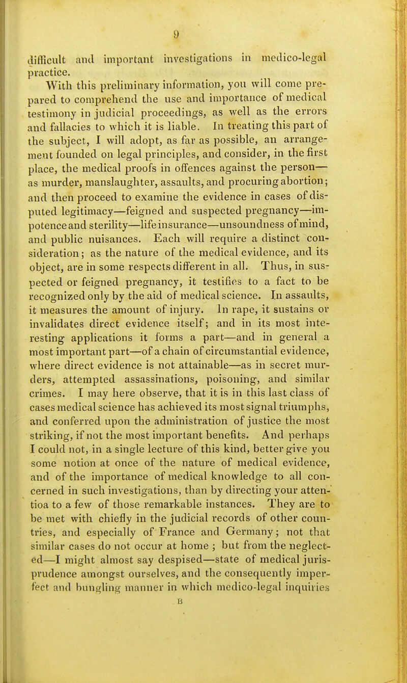 difficult and important investigations in medico-legal practice. With this preliminary information, you will come pre- pared to comprehend the use and importance of medical testimony in judicial proceedings, as well as the errors and fallacies to which it is liable. In treating this part of the subject, I will adopt, as far as possible, an arrange- ment founded on legal principles, and consider, in the first place, the medical proofs in offences against the person— as murder, manslaughter, assaults, and procuring abortion; and then proceed to examine the evidence in cases of dis- puted legitimacy—feigned and suspected pregnancy—im- potence and sterihty—life insurance—unsoundness of mind, and public nuisances. Each will I'equire a distinct con- sideration; as the nature of the medical evidence, and its object, are in some respects different in all. Thus, in sus- pected or feigned pregnancy, it testifies to a fact to be recognized only by the aid of medical science. In assaults, it measures the amount of injury. In rape, it sustains or invalidates direct evidence itself; and in its most inte- resting applications it forms a part—and in general a most important part—of a chain of circumstantial evidence, where direct evidence is not attainable—as in secret mur- ders, attempted assassinations, poisoning, and similar crimes. I may here observe, that it is in this last class of cases medical science has achieved its most signal triumphs, and conferred upon the administration of justice the most striking, if not the most important benefits. And perhaps I could not, in a single lecture of this kind, better give you some notion at once of the nature of medical evidence, and of the importance of medical knowledge to all con- cerned in such investigations, than by directing your atten- tioa to a few of those remarkable instances. They are to be met with chiefly in the judicial records of other coun- ti'ies, and especially of France and Germany; not that similar cases do not occur at home ; but from the neglect- ed—I might almost say despised—state of medical juris- prudence amongst ourselves, and the consequently imper- fect and bungling manner in which medico-legal inquiries