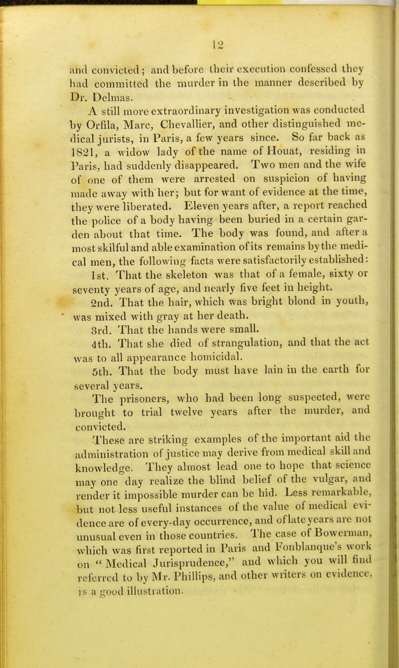 and convicted; and before llieir execution confessed they had committed the murder in the manner described by Dr. Delnias. A still more extraordinary investigation was conducted by Orfila, Marc, Chevallier, and other distinguished me- dical jurists, in Paris, a few years since. So far back as 1821, a widow lady of the name of Houat, residing in Paris, had suddenly disappeared. Two men and the wife of one of them were arrested on suspicion of having made away with her; but for want of evidence at the time, they were liberated. Eleven years after, a report reached the pohce of a body having been buried in a certain gai*- den about that time. The body was found, and after a most skilful and able examination of its remains by the medi- cal men, the following facts were satisfactorily established: 1st. That the skeleton was that of a female, sixty or seventy years of age, and nearly five feet in height. 2nd. That the hair, which was bright blond in youth, was mixed with gray at her death. 3rd. That the hands were small. 4th. That she died of strangulation, and that the act was to all appearance homicidal. 5th. That the body must have lain in the earth for several years. The prisoners, who had been long suspected, were brought to trial twelve years after the murder, and convicted. These are striking examples of the important aid the administration of justice may derive from medical skill and knowledge. They almost lead one to hope that science may one day realize the blind belief of the vulgar, and render it impossible murder can be hid. Less remarkable, but not less useful instances of the value of medical evi- dence are of every-day occurrence, and oflateyears are not imusual even in those countries. The case of Bowerman, which was first reported in Paris and Fonblanque's work on  Medical Jurisprudence, and which you will find referred to by Mr. Phillips, and other writers on evidence, is a good illustration.