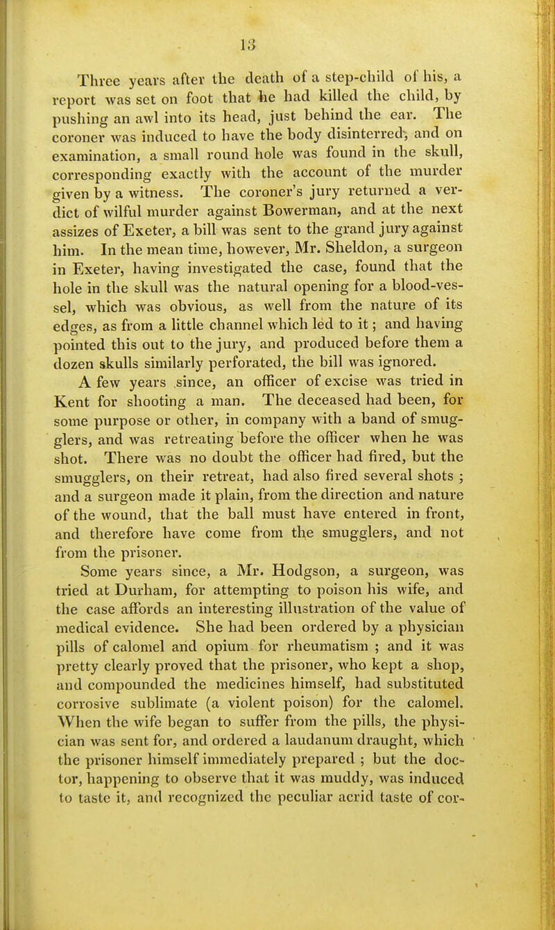 Three years after the death of a step-child of his, a report was set on foot that he had killed the child, by pushing an awl into its head, just behind the ear. The coroner was induced to have the body disinterred'i and on examination, a small round hole was found in the skull, corresponding exactly with the account of the murder given by a witness. The coroner's jury returned a ver- dict of wilful murder against Bowerman, and at the next assizes of Exeter, a bill was sent to the grand jury against him. In the mean time, however, Mr. Sheldon, a surgeon in Exeter, having investigated the case, found that the hole in the skull was the natural opening for a blood-ves- sel, which was obvious, as well from the nature of its edges, as from a little channel which led to it; and having pointed this out to the jury, and produced before them a dozen skulls similarly perforated, the bill was ignored. A few years since, an officer of excise was tried in Kent for shooting a man. The deceased had been, for some purpose or other, in company with a band of smug- glers, and was retreating before the officer when he was shot. There was no doubt the officer had fired, but the smugglers, on their retreat, had also fired several shots ; and a surgeon made it plain, from the direction and nature of the wound, that the ball must have entered in front, and therefore have come from the smugglers, and not from the prisoner. Some years since, a Mr. Hodgson, a surgeon, was tried at Durham, for attempting to poison his wife, and the case affords an interesting illustration of the value of medical evidence. She had been ordered by a physician pills of calomel and opium for rheumatism ; and it was pretty clearly proved that the prisoner, who kept a shop, and compounded the medicines himself, had substituted corrosive sublimate (a violent poison) for the calomel. When the wife began to suffer from the pills, the physi- cian was sent for, and ordered a laudanum draught, which the prisoner himself immediately prepared ; but the doc- tor, happening to observe that it was muddy, was induced to taste it, and recognized the peculiar acrid taste of cor-