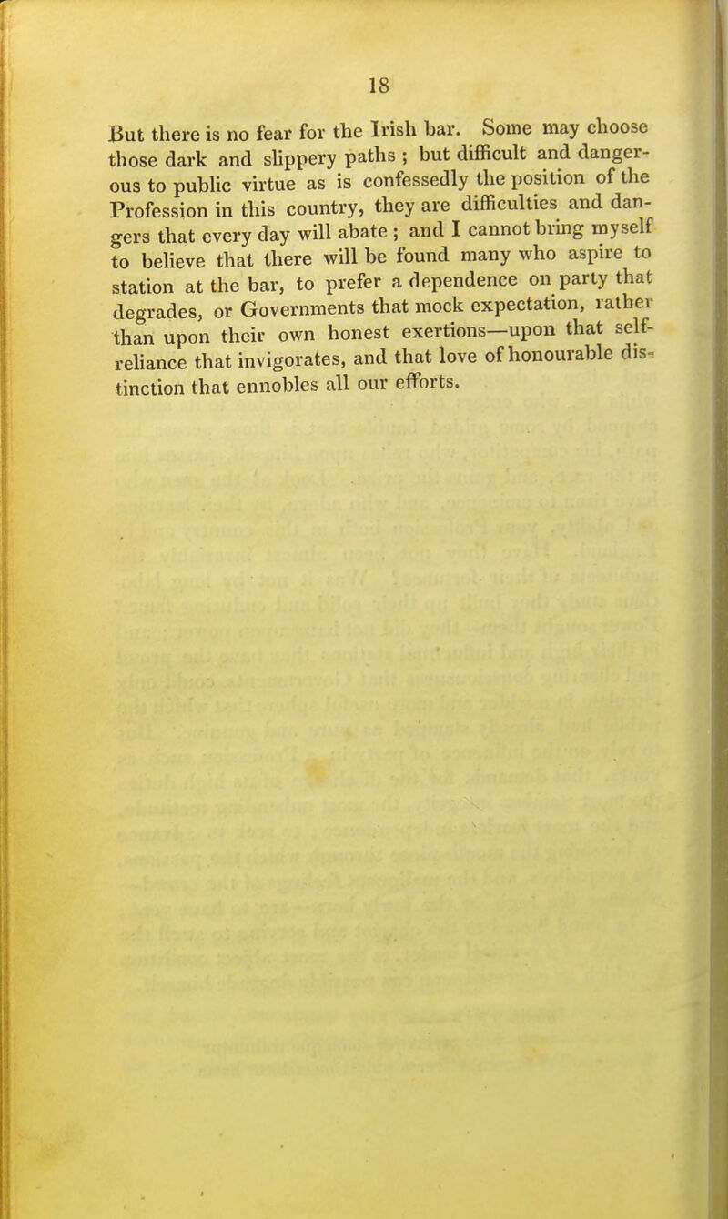 But there is no fear for the Irish bar. Some may choose those dark and shppery paths ; but difficult and danger- ous to pubUc virtue as is confessedly the position of the Profession in this country, they are difficulties and dan- gers that every day will abate ; and I cannot bring myself to beheve that there will be found many who aspire to station at the bar, to prefer a dependence on party that degrades, or Governments that mock expectation, rather than upon their own honest exertions—upon that self- reliance that invigorates, and that love of honourable dis- tinction that ennobles all our effiDrts.