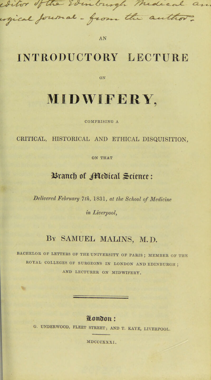 AN INTRODUCTORY LECTURE ON MIDWIFERY, COMPRISING A CRITICAL, HISTORICAL AND ETHICAL DISQUISITION, ON THAT 3$ramjj of iftctitcal Sctcitcr: Delivered February 1th, 1831, at the School of Medicine in Liverpool, By SAMUEL MALINS, M.D. BACHELOR OI LETTERS OF THE UNIVERSITY OF PARIS; MEMBER OF THE ROYAL COLLEGES OF SURGEONS IN LONDON AND EDINBURGH ; AND LECTURER ON MIDWIFERY. &oirtron: G. UNDERWOOD, FLEET STREET; AND T. KAYE, LIVERPOOL. MDCCCXXXI.