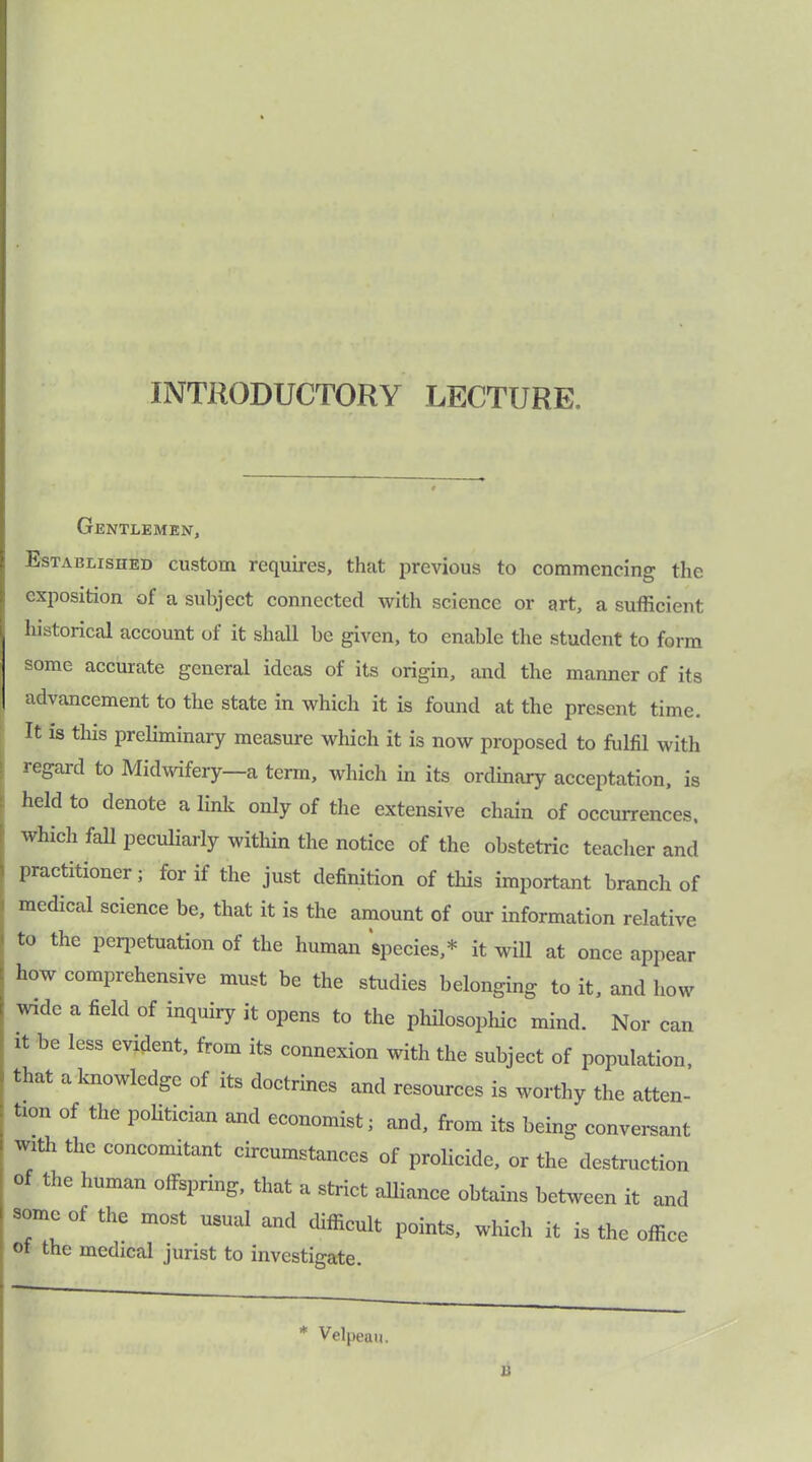 INTRODUCTORY LECTURE. Gentlemen, Established custom requires, that previous to commencing the exposition of a subject connected with science or art, a sufficient historical account of it shall be given, to enable the student to form some accurate general ideas of its origin, and the manner of its advancement to the state in which it is found at the present time. It is this preliminary measure which it is now proposed to fulfil with regaid to Midwifery-—a term, which in its ordinary acceptation, is held to denote a link only of the extensive chain of occurrences, which fall peculiarly within the notice of the obstetric teacher and practitioner; for if the just definition of this important branch of medical science be, that it is the amount of our information relative to the perpetuation of the human species,* it will at once appear how comprehensive must be the studies belonging to it, and how wide a field of inquiry it opens to the philosophic mind. Nor can it be less evident, from its connexion with the subject of population, that a knowledge of its doctrines and resources is worthy the atten- tion of the politician and economist; and, from its being conversant with the concomitant circumstances of prolicide, or the destruction of the human offspring, that a strict affiance obtains between it and some of the most usual and difficult points, which it is the office ot the medical jurist to investigate. * Velpeau. u