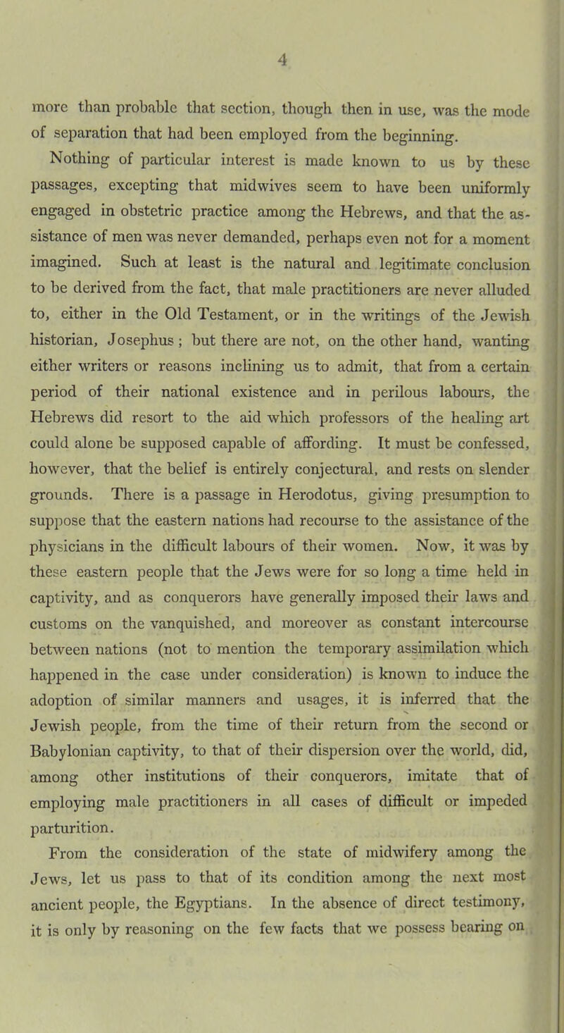 more than probable that section, though then in use, was the mode of separation that had been employed from the beginning. Nothing of particular interest is made known to us by these passages, excepting that midwives seem to have been uniformly engaged in obstetric practice among the Hebrews, and that the as- sistance of men was never demanded, perhaps even not for a moment imagined. Such at least is the natural and legitimate conclusion to be derived from the fact, that male practitioners are never alluded to, either in the Old Testament, or in the writings of the Jewish historian, Josephus ; but there are not, on the other hand, wanting either writers or reasons inclining us to admit, that from a certain period of their national existence and in perilous labours, the Hebrews did resort to the aid which professors of the healing art could alone be supposed capable of affording. It must be confessed, however, that the belief is entirely conjectural, and rests on slender grounds. There is a passage in Herodotus, giving presumption to suppose that the eastern nations had recourse to the assistance of the physicians in the difficult labours of their women. Now, it was by these eastern people that the Jews were for so long a time held in captivity, and as conquerors have generally imposed their laws and customs on the vanquished, and moreover as constant intercourse between nations (not to mention the temporary assimilation which happened in the case under consideration) is known to induce the adoption of similar manners and usages, it is inferred that the Jewish people, from the time of their return from the second or Babylonian captivity, to that of their dispersion over the world, did, among other institutions of their conquerors, imitate that of employing male practitioners in all cases of difficult or impeded parturition. From the consideration of the state of midwifery among the Jews, let us pass to that of its condition among the next most ancient people, the Egyptians. In the absence of direct testimony, it is only by reasoning on the few facts that we possess bearing on