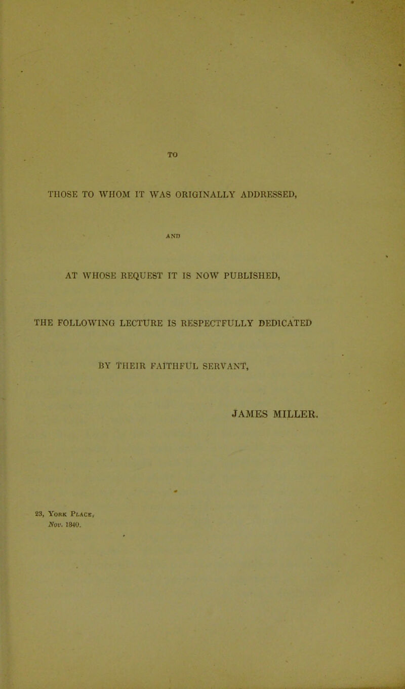 TO THOSE TO WHOM IT WAS ORIGINALLY ADDRESSED, AND AT WHOSE REQUEST IT IS NOW PUBLISHED, THE FOLLOWING LECTURE IS RESPECTFULLY DEDICATED BY THEIR FAITHFUL SERVANT, JAMES MILLER. 23, York Prace, Nov. 1840.