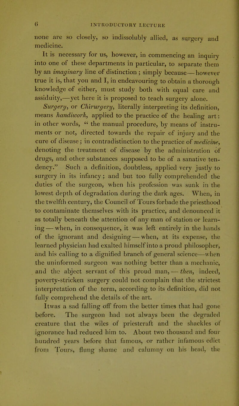 () none are so closely, so indissolubly allied, as surgery and medicine. It is necessary for us, however, in commencing an inquiry into one of these departments in particular, to separate them by an imaginary line of distinction ; simply because — however true it is, that you and I, in endeavouring to obtain a thorough knowledge of either, must study both with equal care and assiduity,—yet here it is proposed to teach surgery alone. Surgery, or Chirurgery, literally interpreting its definition, means handiwork, applied to the practice of the healing art: in other words, “ the manual procedure, by means of instru- ments or not, directed towards the repair of injury and the cure of disease; in contradistinction to the practice of medicine, denoting the treatment of disease by the administration of drugs, and other substances supposed to be of a sanative ten- dency.” Such a definition, doubtless, applied very justly to surgery in its infancy; and but too fully comprehended the duties of the surgeon, when his profession was sunk in the lowest depth of degradation during the dark ages. When, in the twelfth century, the Council of Tours forbade the priesthood to contaminate themselves with its practice, and denounced it as totally beneath the attention of any man of station or learn- ing— when, in consequence, it was left entirely in the hands of the ignorant and designing — when, at its expense, the learned physician had exalted himself into a proud philosopher, and his calling to a dignified branch of general science—when the uninformed surgeon was nothing better than a mechanic, and the abject servant of this proud man, — theti, indeed, poverty-stricken surgery could not complain that the strictest interpretation of the term, according to its definition, did not fully comprehend the details of the art. Itvvas a sad falling off from the better times that had gone before. The surgeon had not always been the degraded creature that the wiles of priestcraft and the shackles of ignorance had reduced him to. About two thousand and four hundred years before that famous, or rather infamous edict from Tours, flung shame and calumny on his head, the