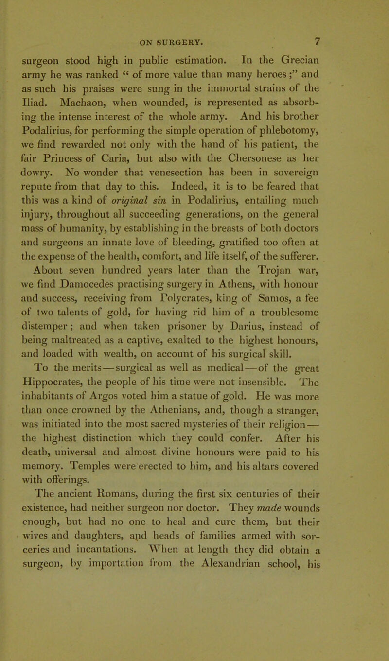 surgeon stood high in public estimation. In the Grecian army he was ranked <c of more value than many heroesand as such his praises were sung in the immortal strains of the Iliad. Machaon, when wounded, is represented as absorb- ing the intense interest of the whole army. And his brother Podalirius, for performing the simple operation of phlebotomy, we find rewarded not only with the hand of his patient, the fair Princess of Caria, but also with the Chersonese as her dowry. No w'onder that venesection has been in sovereign repute from that day to this. Indeed, it is to be feared that this was a kind of original sin in Podalirius, entailing much injury, throughout all succeeding generations, on the general mass of humanity, by establishing in the breasts of both doctors and surgeons an innate love of bleeding, gratified too often at the expense of the health, comfort, and life itself, of the sufferer. About seven hundred years later than the Trojan war, we find Damocedes practising surgery in Athens, with honour and success, receiving from Polycrates, king of Samos, a fee of two talents of gold, for having rid him of a troublesome distemper; and when taken prisoner by Darius, instead of being maltreated as a captive, exalted to the highest honours, and loaded with wealth, on account of his surgical skill. To the merits—surgical as well as medical—of the great Hippocrates, the people of his time were not insensible. The inhabitants of Argos voted him a statue of gold. He was more than once crowned by the Athenians, and, though a stranger, was initiated into the most sacred mysteries of their religion — the highest distinction which they could confer. After his death, universal and almost divine honours were paid to his memory. Temples were erected to him, and his altars covered with offerings. The ancient Romans, during the first six centuries of their existence, had neither surgeon nor doctor. They made wounds enough, but had no one to heal and cure them, but their wives and daughters, apd heads of families armed with sor- ceries and incantations. When at length they did obtain a surgeon, by importation from the Alexandrian school, his