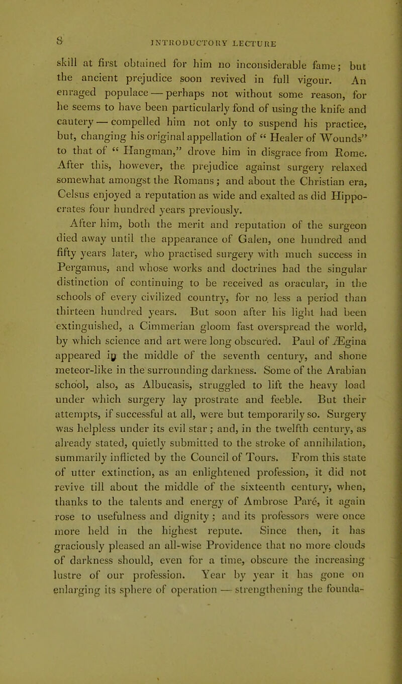 skill at first obtained for him no inconsiderable fame; but the ancient prejudice soon revived in full vigour. An enraged populace — perhaps not without some reason, for he seems to have been particularly fond of using the knife and cautery — compelled him not only to suspend his practice, but, changing his original appellation of “ Healer of Wounds” to that of “ Hangman,” drove him in disgrace from Rome. After this, however, the. prejudice against surgery relaxed somewhat amongst the Romans; and about the Christian era, Celsus enjoyed a reputation as w-ide and exalted as did Hippo- crates four hundred years previously. After him, both the merit and reputation of the surgeon died away until the appearance of Galen, one hundred and fifty years later, who practised surgery with much success in Pergamus, and whose works and doctrines had the singular distinction of continuing to be received as oracular, in the schools of every civilized country, for no. less a period than thirteen hundred years. But soon after his light had been extinguished, a Cimmerian gloom fast overspread the world, by which science and art were long obscured. Paul of AEgina appeared iy the middle of the seventh century, and shone meteor-like in the surrounding darkness. Some of the Arabian school, also, as Albucasis, struggled to lift the heavy load under which surgery lay prostrate and feeble. But their attempts, if successful at all, were but temporarily so. Surgery was helpless under its evil star; and, in the twelfth century, as already stated, quietly submitted to the stroke of annihilation, summarily inflicted by the Council of Tours. From this state of utter extinction, as an enlightened profession, it did not revive till about the middle of the sixteenth century, when, thanks to the talents and energy of Ambrose Pare, it again rose to usefulness and dignity ; and its professors were once more held in the highest repute. Since then, it has graciously pleased an all-wise Providence that no more clouds of darkness should, even for a time, obscure the increasing lustre of our profession. Year by year it has gone on enlarging its sphere of operation —strengthening the founda-
