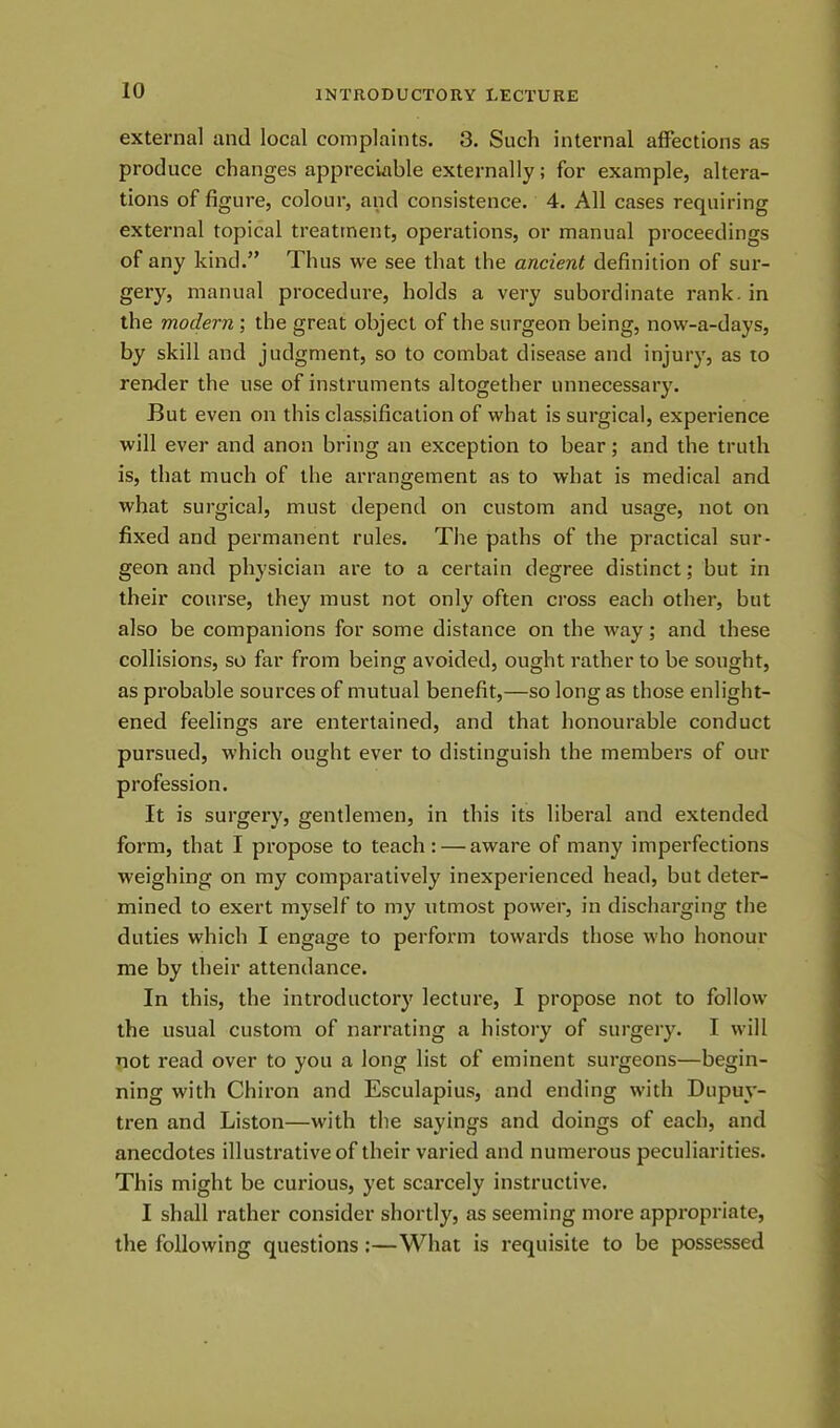 external and local complaints. 3. Such internal affections as produce changes appreciable externally; for example, altera- tions of figure, colour, and consistence. 4. All cases requiring external topical treatment, operations, or manual proceedings of any kind.” Thus we see that the ancient definition of sur- gery, manual procedure, holds a very subordinate rank, in the modern ; the great object of the surgeon being, now-a-days, by skill and judgment, so to combat disease and injury, as to render the use of instruments altogether unnecessary. But even on this classification of what is surgical, experience will ever and anon bring an exception to bear; and the truth is, that much of the arrangement as to what is medical and what surgical, must depend on custom and usage, not on fixed and permanent rules. The paths of the practical sur- geon and physician are to a certain degree distinct; but in their course, they must not only often cross each other, but also be companions for some distance on the way; and these collisions, so far from being avoided, ought rather to be sought, as probable sources of mutual benefit,—so long as those enlight- ened feelings are entertained, and that honourable conduct pursued, which ought ever to distinguish the members of our profession. It is surgery, gentlemen, in this its liberal and extended form, that I propose to teach: — aware of many imperfections weighing on my comparatively inexperienced head, but deter- mined to exert myself to my utmost power, in discharging the duties which I engage to perform towards those who honour me by their attendance. In this, the introductory lecture, I propose not to follow the usual custom of narrating a history of surgery. I will not read over to you a long list of eminent surgeons—begin- ning with Chiron and Esculapius, and ending with Dupuy- tren and Liston—with the sayings and doings of each, and anecdotes illustrative of their varied and numerous peculiarities. This might be curious, yet scarcely instructive. I shall rather consider shortly, as seeming more appropriate, the following questions :—What is requisite to be possessed