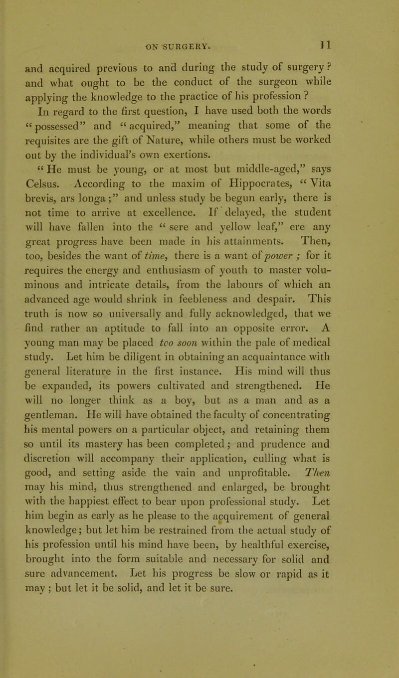 ]1 and acquired previous to and during the study of surgery ? and what ought to be the conduct of the surgeon while applying the knowledge to the practice of his profession ? In regard to the first question, I have used both the words “ possessed” and “ acquired,” meaning that some of the requisites are the gift of Nature, while others must be worked out by the individual’s own exertions. “ He must be young, or at most but middle-aged,” says Celsus. According to the maxim of Hippocrates, “ Vita brevis, ars longa;” and unless study be begun early, there is not time to arrive at excellence. If delayed, the student will have fallen into the “ sere and yellow leaf,” ere any great progress have been made in his attainments. Then, too, besides the want of time, there is a want otpower ; for it requires the energy and enthusiasm of youth to master volu- minous and intricate details, from the labours of which an advanced age would shrink in feebleness and despair. This truth is now so universally and fully acknowledged, that we find rather an aptitude to fall into an opposite error. A young man may be placed tco soon within the pale of medical study. Let him be diligent in obtaining an acquaintance with genera] literature in the first instance. His mind will thus be expanded, its powers cultivated and strengthened. He will no longer think as a boy, but as a man and as a gentleman. He will have obtained the faculty of concentrating his mental powers on a particular object, and retaining them so until its mastery has been completed; and prudence and discretion will accompany their application, culling what is good, and setting aside the vain and unprofitable. Then may his mind, thus strengthened and enlarged, be brought with the happiest effect to bear upon professional study. Let him begin as early as he please to the acquirement of general knowledge; but let him be restrained from the actual study of his profession until his mind have been, by healthful exercise, brought into the form suitable and necessary for solid and sure advancement. Let his progress be slow or rapid as it may ; but let it be solid, and let it be sure.