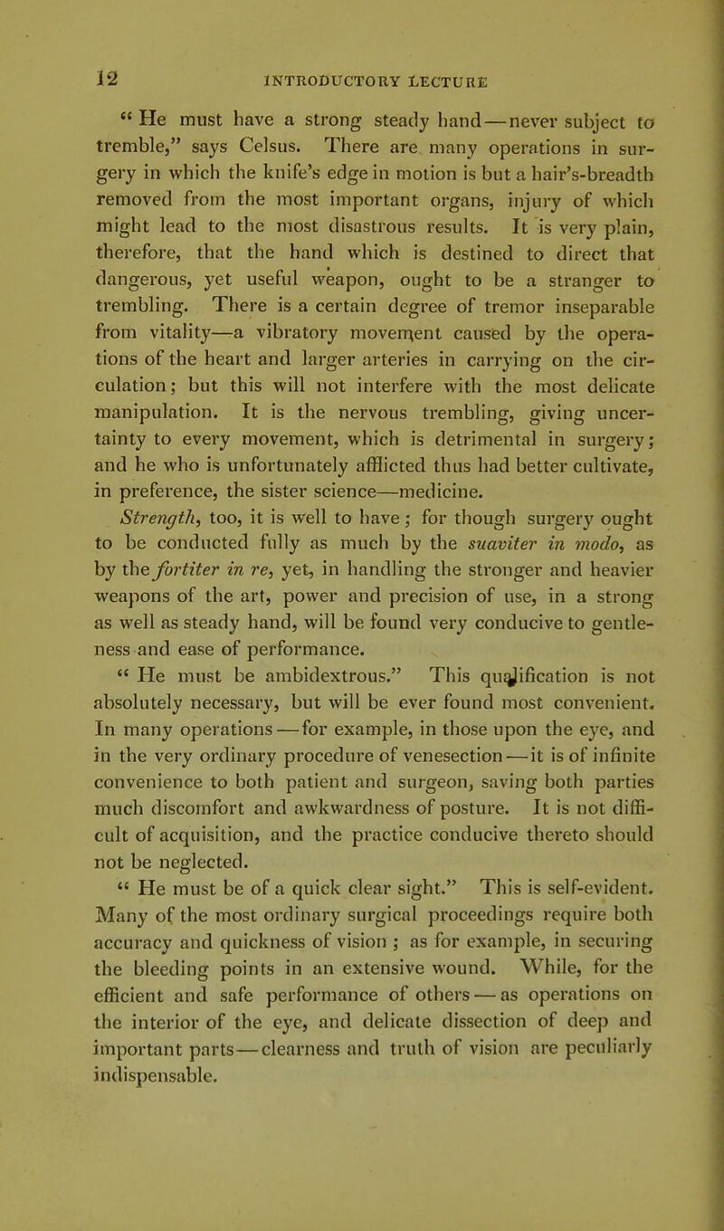 “ He must have a strong steady hand — never subject to tremble,” says Celsus. There are many operations in sur- gery in which the knife’s edge in motion is but a hair’s-breadth removed from the most important organs, injury of which might lead to the most disastrous results. It is very plain, therefore, that the hand which is destined to direct that dangerous, yet useful weapon, ought to be a stranger to trembling. There is a certain degree of tremor inseparable from vitality—a vibratory movement caused by the opera- tions of the heart and larger arteries in carrying on the cir- culation; but this will not interfere with the most delicate manipulation. It is the nervous trembling, giving uncer- tainty to every movement, which is detrimental in surgery; and he who is unfortunately afflicted thus had better cultivate, in preference, the sister science—medicine. Strength, too, it is well to have; for though surgery ought to be conducted fully as much by the suaviter in modo, as by the fortiter in re, yet, in handling the stronger and heavier weapons of the art, power and precision of use, in a strong as well as steady hand, will be found very conducive to gentle- ness and ease of performance. “ He must be ambidextrous.” This qiujjification is not absolutely necessary, but will be ever found most convenient. In many operations—for example, in those upon the eye, and in the very ordinary procedure of venesection — it is of infinite convenience to both patient and surgeon, saving both parties much discomfort and awkwardness of posture. It is not diffi- cult of acquisition, and the practice conducive thereto should not be neglected. “ He must be of a quick clear sight.” This is self-evident. Many of the most ordinary surgical proceedings require both accuracy and quickness of vision ; as for example, in securing the bleeding points in an extensive wound. While, for the efficient and safe performance of others — as operations on the interior of the eye, and delicate dissection of deep and important parts—clearness and truth of vision are peculiarly indispensable.
