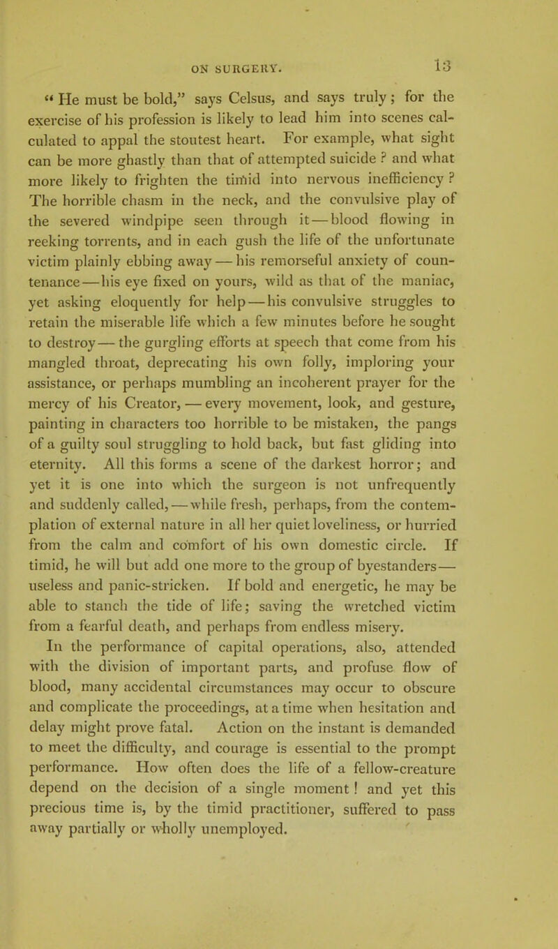 “ He must be bold,” says Celsus, and says truly; for the exercise of his profession is likely to lead him into scenes cal- culated to appal the stoutest heart. For example, what sight can be more ghastly than that of attempted suicide ? and what more likely to frighten the tiifiid into nervous inefficiency P The horrible chasm in the neck, and the convulsive play of the severed windpipe seen through it — blood flowing in reeking torrents, and in each gush the life of the unfortunate victim plainly ebbing away — his remorseful anxiety of coun- tenance— his eye fixed on yours, wild as that of the maniac, yet asking eloquently for help — his convulsive struggles to retain the miserable life which a few minutes before he sought to destroy—the gurgling efforts at speech that come from his mangled throat, deprecating his own folly, imploring your assistance, or perhaps mumbling an incoherent prayer for the mercy of his Creator, — every movement, look, and gesture, painting in characters too horrible to be mistaken, the pangs of a guilty soul struggling to hold back, but fast gliding into eternity. All this forms a scene of the darkest horror; and yet it is one into which the surgeon is not unfrequently and suddenly called, — while fresh, perhaps, from the contem- plation of external nature in all her quiet loveliness, or hurried from the calm and comfort of his own domestic circle. If timid, he will but add one more to the group of byestanders— useless and panic-stricken. If bold and energetic, he may be able to stanch the tide of life; saving the wretched victim from a fearful death, and perhaps from endless misery. In the performance of capital operations, also, attended with the division of important parts, and profuse flow of blood, many accidental circumstances may occur to obscure and complicate the proceedings, at a time when hesitation and delay might prove fatal. Action on the instant is demanded to meet the difficulty, and courage is essential to the prompt performance. How often does the life of a fellow-creature depend on the decision of a single moment ! and yet this precious time is, by the timid practitioner, suffered to pass away partially or wholly unemployed.