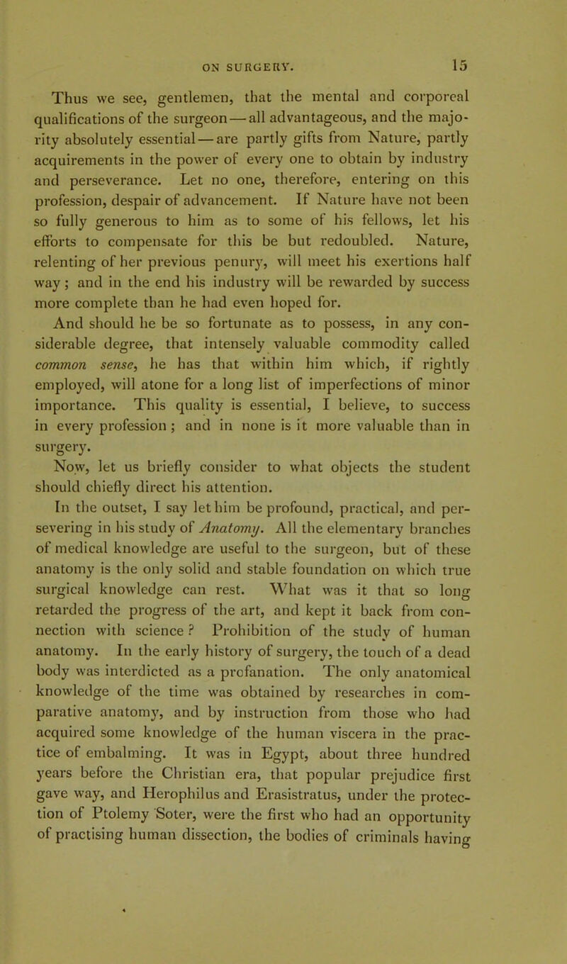 Thus we see, gentlemen, that the mental and corporeal qualifications of the surgeon — all advantageous, and the majo- rity absolutely essential — are partly gifts from Nature, partly acquirements in the power of every one to obtain by industry and perseverance. Let no one, therefore, entering on this profession, despair of advancement. If Nature have not been so fully generous to him as to some of his fellows, let his efforts to compensate for this be but redoubled. Nature, relenting of her previous penury, will meet his exertions half way; and in the end his industry will be rewarded by success more complete than he had even hoped for. And should he be so fortunate as to possess, in any con- siderable degree, that intensely valuable commodity called common sense, he has that within him which, if rightly employed, will atone for a long list of imperfections of minor importance. This quality is essential, I believe, to success in every profession ; and in none is it more valuable than in surgery. Now, let us briefly consider to what objects the student should chiefly direct his attention. In the outset, I say let him be profound, practical, and per- severing in his study of Anatomy. All the elementary branches of medical knowledge are useful to the surgeon, but of these anatomy is the only solid and stable foundation on which true surgical knowledge can rest. What was it that so long retarded the progress of the art, and kept it back from con- nection with science ? Prohibition of the study of human anatomy. In the early history of surgery, the touch of a dead body was interdicted as a profanation. The only anatomical knowledge of the time was obtained by researches in com- parative anatomy, and by instruction from those who had acquired some knowledge of the human viscera in the prac- tice of embalming. It was in Egypt, about three hundred years before the Christian era, that popular prejudice first gave way, and Herophilus and Erasistratus, under the protec- tion of Ptolemy Soter, were the first who had an opportunity of practising human dissection, the bodies of criminals having