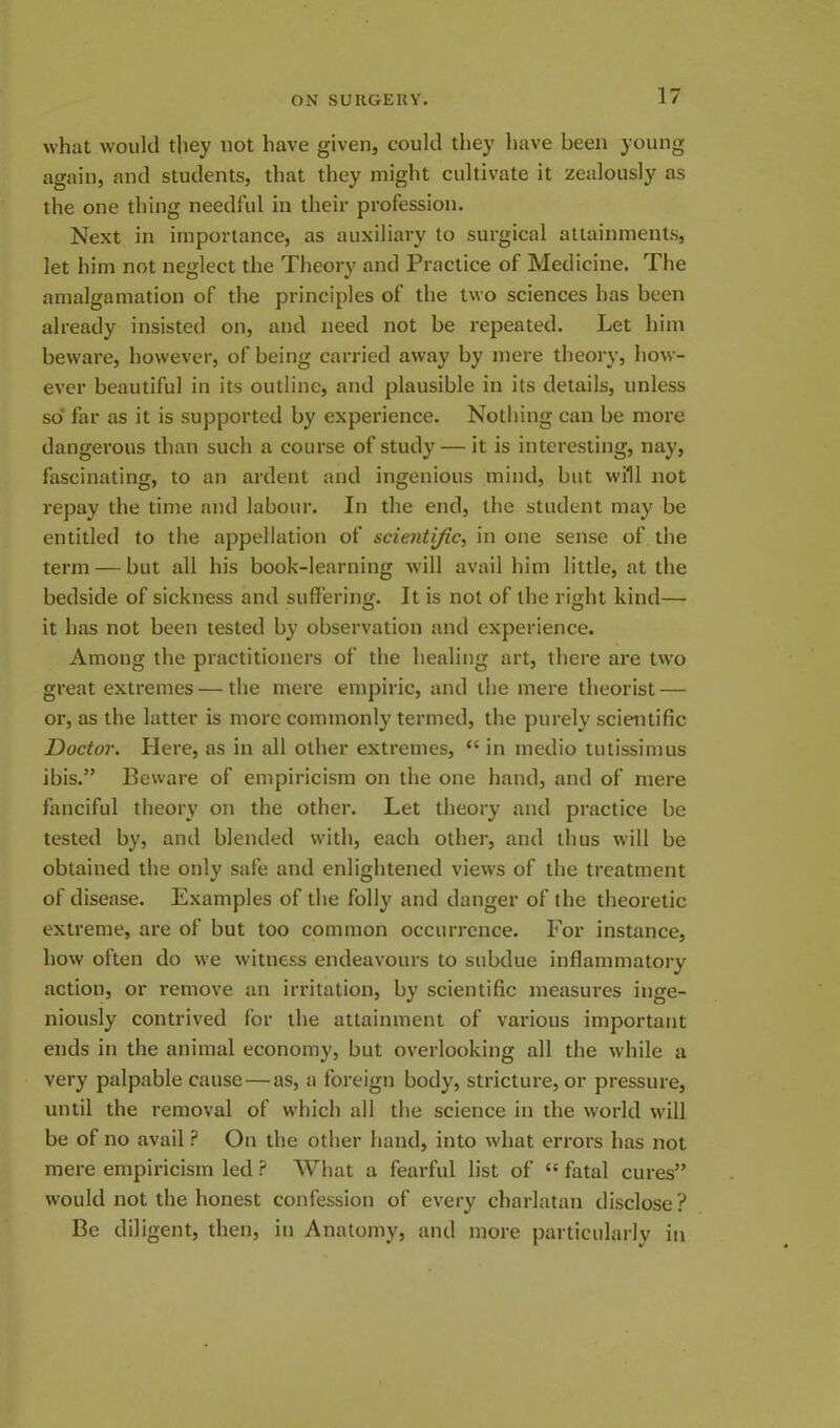 what would they not have given, could they have been young again, and students, that they might cultivate it zealously as the one thing needful in their profession. Next in importance, as auxiliary to surgical attainments, let him not neglect the Theory and Practice of Medicine. The amalgamation of the principles of the two sciences has been already insisted on, and need not be repeated. Let him beware, however, of being carried away by mere theory, how- ever beautiful in its outline, and plausible in its details, unless so far as it is supported by experience. Nothing can be more dangerous than such a course of study — it is interesting, nay, fascinating, to an ardent and ingenious mind, but will not repay the time and labour. In the end, the student may be entitled to the appellation of scientific, in one sense of the term — but all his book-learning will avail him little, at the bedside of sickness and suffering. It is not of the right kind— it has not been tested by observation and experience. Among the practitioners of the healing art, there are two great extremes — the mere empiric, and the mere theorist — or, as the latter is more commonly termed, the purely scientific Doctor. Here, as in all other extremes, “ in medio tutissimus ibis.” Beware of empiricism on the one hand, and of mere fanciful theory on the other. Let theory and practice be tested by, and blended with, each other, and thus will be obtained the only safe and enlightened views of the treatment of disease. Examples of the folly and danger of the theoretic extreme, are of but too common occurrence. For instance, how often do we witness endeavours to subdue inflammatory action, or remove an irritation, by scientific measures inge- niously contrived for the attainment of various important ends in the animal economy, but overlooking all the while a very palpable cause—as, a foreign body, stricture, or pressure, until the removal of which all the science in the world will be of no avail P On the other hand, into what errors has not mere empiricism led P What a fearful list of “ fatal cures” would not the honest confession of every charlatan disclose? Be diligent, then, in Anatomy, and more particularly in
