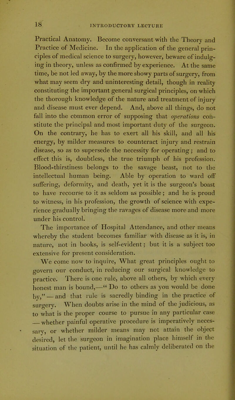 Practical Anatomy. Become conversant with the Theory and Practice of Medicine. In the application of the general prin- ciples of medical science to surgery, however, beware of indulg- ing in theory, unless as confirmed by experience. At the same time, be not led away, by the more showy parts of surgery, from what may seem dry and uninteresting detail, though in reality constituting the important general surgical principles, on which the thorough knowledge of the nature and treatment of injury and disease must ever depend. And, above all things, do not fall into the common error of supposing that operations con- stitute the principal and most important duty of the surgeon. On the contrary, he has to exert all his skill, and all his energy, by milder measures to counteract injury and restrain disease, so as to supersede the necessity for operating; and to effect this is, doubtless, the true triumph of his profession. Blood-thirstiness belongs to the savage beast, not to the intellectual human being. Able by operation to ward off suffering, deformity, and death, yet it is the surgeon’s boast to have recourse to it as seldom as possible; and he is proud to witness, in his profession, the growth of science with expe- rience gradually bringing the ravages of disease more and more under his control. The importance of Hospital Attendance, and other means whereby the student becomes familiar with disease as it is, in nature, not in books, is self-evident; but it is a subject too extensive for present consideration. We come now to inquire, What great principles ought to govern our conduct, in reducing our surgical knowledge to practice. There is one rule, above all others, by which every honest man is bound,—“ Do to others as you would be done h.y>” — and that rule is sacredly binding in the practice of surgery. When doubts arise in the mind of the judicious, as to what is the proper course to pursue in any particular case whether painful operative procedure is imperatively neces- sary, or whether milder means may not attain the object desired, let the surgeon in imagination place himself in the situation of the patient, until he has calmly deliberated on the