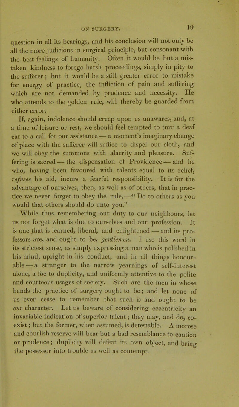 question in all its bearings, and his conclusion will not only be all the more judicious in surgical principle, but consonant with the best feelings of humanity. Often it would be but a mis- taken kindness to forego harsh proceedings, simply in pity to the sufferer; but it would be a still greater error to mistake for energy of practice, the infliction of pain and suffering which are not demanded bv prudence and necessity. He who attends to the golden rule, will thereby be guarded from either error. If, again, indolence should creep upon us unawares, and, at a time of leisure or rest, we should feel tempted to turn a deaf ear to a call for our assistance — a moment’s imaginary change of place with the sufferer will suffice to dispel our sloth, and we will obey the summons with alacrity and pleasure. Suf- fering is sacred— the dispensation of Providence—and he who, having been favoured with talents equal to its relief, refuses his aid, incurs a fearful responsibility. It is for the advantage of ourselves, then, as well as of others, that in prac- tice we never forget to obey the rule,—“ Do to others as you would that others should do unto you.” While thus remembering our duty to our neighbours, let us not forget what is due to ourselves and our profession. It is one that is learned, liberal, and enlightened — and its pro- fessors are, and ought to be, gentlemen. I use this word in its strictest sense, as simply expressing a man who is polished in his mind, upright in his conduct, and in all things honour- able— a stranger to the narrow yearnings of self-interest alone, a foe to duplicity, and uniformly attentive to the polite and courteous usages of society. Such are the men in whose hands the practice of surgery ought to be; and let none of us ever cease to remember that such is and ought to be our character. Let us beware of considering eccentricity an invariable indication of superior talent; they may, and do, co- exist; but the former, when assumed, is detestable. A morose and churlish reserve will bear but a bad resemblance to caution or prudence; duplicity will defeat its own object, and bring the possessor into trouble as well as contempt.