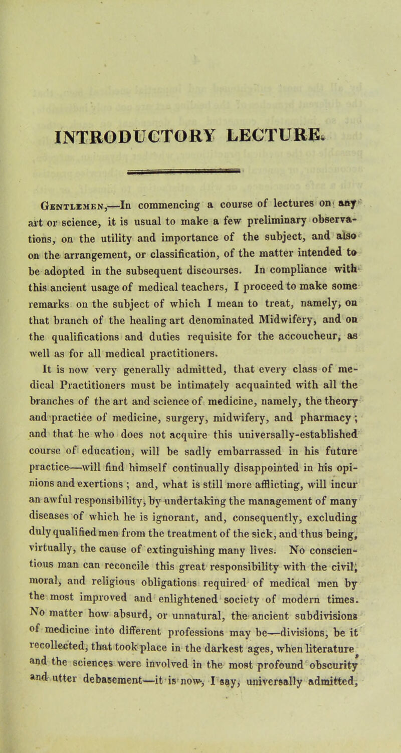 INTRODUCTORY LECTURE, Gentlemen,—In commencing a course of lectures on- any art or science, it is usual to make a few preliminary observa- tions, on the utility and importance of the subject, and also on the arrangement, or classification, of the matter intended to be adopted in the subsequent discourses. Incompliance with this ancient usage of medical teachers, I proceed to make some remarks on the subject of which I mean to treat, namely, on that branch of the healing art denominated Midwifery, and on the qualifications and duties requisite for the accoucheur, as well as for all medical practitioners. It is now very generally admitted, that every class of me- dical Practitioners must be intimately acquainted with all the branches of the art and science of medicine, namely, the theory and practice of medicine, surgery, midwifery, and pharmacy; and that he who does not acquire this universally-established course of education, will be sadly embarrassed in his future practice—will find himself continually disappointed in his opi- nions and exertions ; and, what is still more afflicting, will incur an awful responsibility, by undertaking the management of many diseases of which he is ignorant, and, consequently, excluding duly qualified men from the treatment of the sick, and thus being, virtually, the cause of extinguishing many lives. No conscien- tious man can reconcile this great responsibility with the civil, morale and religious obligations required of medical men by the most improved and enlightened society of modern times. No matter how absurd, or unnatural, the ancient subdivisions of medicine into different professions may be—divisions, be it recollected, that took place in the darkest ages, when literature and the sciences were involved in the most profound obscurity and utter debasement—it is now-, I say, universally admitted,