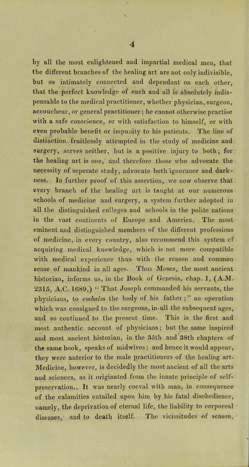 by all the most enlightened and impartial medical men, that the different branches of the healing art are not only indivisible, but so intimately connected and dependant on each other, that the perfect knowledge of each and all is absolutely indis- pensable to the medical practitioner, whether physician, surgeon, accoucheur, or general practitioner; he cannot otherwise practise with a safe conscience, or with satisfaction to himself, or with even probable benefit or impunity to his patients. The line of distinction, fruitlessly attempted in the study of medicine and surgery, serves neither, but is a positive injury to both; for the healing art is one, and therefore those who advocate the necessity of seperate study, advocate both ignoranee and dark- ness. In further proof of this assertion, we now observe that every branch of the healing art is taught at our numerous schools of medicine and surgery, a system further adopted in all the distinguished colleges and schools in the polite nations in the vast continents of Europe and America. The most eminent and distinguished members of the different professions of medicine, in every country, also recommend this system cf acquiring medical knowledge, which is not more compatible with medical experience than with the reason and common sense of mankind in all ages. Thus Moses, the most ancient historian, informs us, in the Book of Genesis, chap. 1, (A.M. 2315, A.C. 1689,)  That Joseph commanded his servants, the physicians, to embalm the body of his father; an operation which was consigned to the surgeons, in.all the subsequent ages, and so continued to the present time. This is the first and most authentic account of physicians; but the same inspired and most ancient historian, in the 35th and 38th chapters of the same book, speaks of midwives; and hence it would appear, they were anterior to the male practitioners of the healing art. Medicine, however, is decidedly the most ancient of all the arts and sciences, as it originated from the innate principle of self- preservation.. It was nearly coeval with man, in consequence of the calamities entailed upon him by his fatal disobedience, namely, the deprivation of eternal life, the liability to corporeal diseases, and to death itself. The vicissitudes of season.