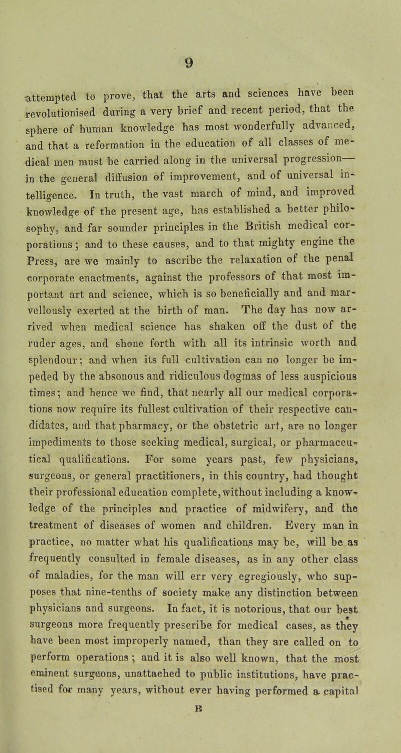 -attempted to prove, that the arts and sciences have been revolutionised during a very brief and recent period, that the sphere of human knowledge has most wonderfully advanced, and that a reformation in the education of all classes of me- dical men must be carried along in the universal progression— in the general diffusion of improvement, and of universal in- telligence. In truth, the vast march of mind, and improved knowledge of the present age, has established a better philo- sophy, and far sounder principles in the British medical cor- porations ; and to these causes, and to that mighty engine the Press, are wc mainly to ascribe the relaxation of the penal corporate enactments, against the professors of that most im- portant art and science, which is so beneficially and and mar- vellously exerted at the birth of man. The day has now ar- rived when medical science has shaken off the dust of the ruder ages, and shone forth with all its intrinsic worth and splendour; and when its full cultivation can no longer be im- peded by the absonous and ridiculous dogmas of less auspicious times; and hence we find, that nearly all our medical corpora- tions now require its fullest cultivation of their respective can- didates, and that pharmacy, or the obstetric art, are no longer impediments to those seeking medical, surgical, or pharmaceu- tical qualifications. For some years past, few physicians, surgeons, or general practitioners, in this country, had thought their professional education complete, without including a know- ledge of the principles and practice of midwifery, and the treatment of diseases of women and children. Every man in practice, no matter what his qualification^ may be, will be as frequently consulted in female diseases, as in any other class of maladies, for the man will err very egregiously, who sup- poses that nine-tenths of society make any distinction between physicians and surgeons. In fact, it is notorious, that our best surgeons more frequently prescribe for medical cases, as they have been most improperly named, than they are called on to perform operations; and it is also well known, that the most ominent surgeons, unattached to public institutions, have prac- tised for many years, without ever having performed a capital K