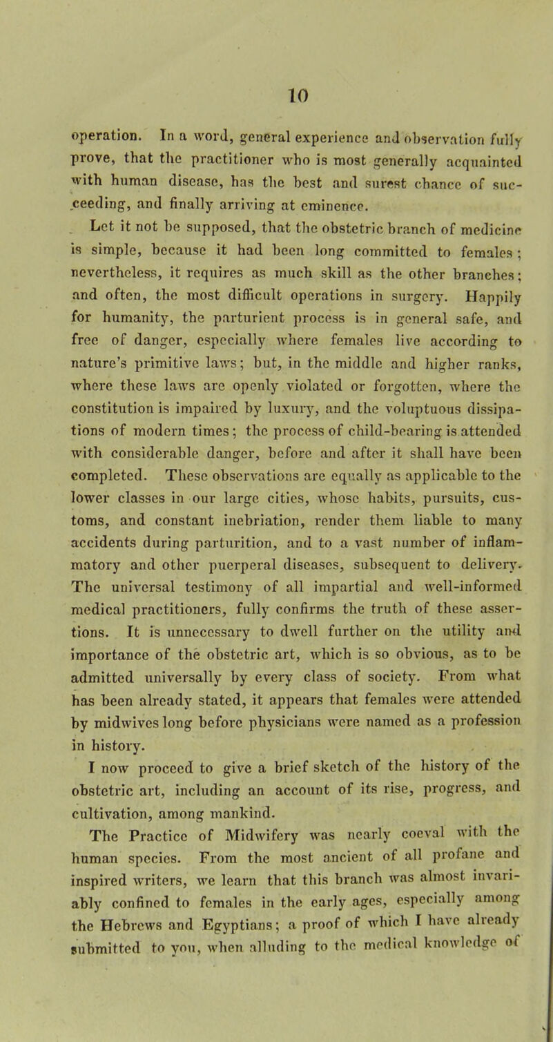 operation. In a word, general experience and observation fulh prove, that the practitioner who is most generally acquainted with human disease, has the best and surest chance of suc- ceeding, and finally arriving at eminence. Let it not be supposed, that the obstetric branch of medicine is simple, because it had been long committed to females 5 nevertheless, it requires as much skill as the other branches; and often, the most difficult operations in surgery. Happily for humanity, the parturient process is in general safe, and free of danger, especially where females live according to nature's primitive laws; but, in the middle and higher ranks, where these laws are openly violated or forgotten, where the constitution is impaired by luxury, and the voluptuous dissipa- tions of modern times; the process of child-bearing is attended with considerable danger, before and after it shall have been completed. These observations are equally as applicable to the lower classes in our large cities, whose habits, pursuits, cus- toms, and constant inebriation, render them liable to many accidents during parturition, and to a vast number of inflam- matory and other puerperal diseases, subsequent to delivery. The universal testimony of all impartial and well-informed medical practitioners, fully confirms the truth of these asser- tions. It is unnecessary to dwell further on the utility ami importance of the obstetric art, which is so obvious, as to be admitted universally by every class of society. From what. has been already stated, it appears that females were attended by midwives long before physicians were named as a profession in history. I now proceed to give a brief sketch of the history of the obstetric art, including an account of its rise, progress, and cultivation, among mankind. The Practice of Midwifery was nearly coeval with the human species. From the most ancient of all profane and inspired writers, we learn that this branch was almost invari- ably confined to females in the early ages, especially among the Hebrews and Egyptians; a proof of which I have already submitted to you, when alluding to the medical knowledge of