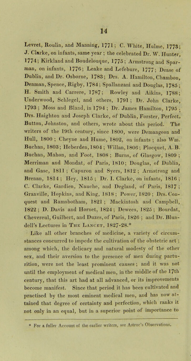 Levret, Roulin, and Manning, 1771; C. White, Hulmc, 1773; J. Clarke, on infants, same year ; the celebrated Dr. W. Hunter, 1774; Kirkland and Boudelouquc, 1775; Armstrong and Spar- man, on infants, 1776; Leake and Lefcbure, 1777; Dease of Dublin, and Dr. Osborne, 1783; Drs. A. Hamilton, Chambon, Denman, Spence, Rigby, 1784; Spallanzani and Douglas, 1785 ; H. Smith and Carrere, 1787; Rowley and Aikins, 1788; Underwood, Schlegel, and others, 1791 ; Dr. John Clarke, 1793 ; Moss and Bland, in 1794 ; Dr. James Hamilton, 1795 . Drs. Haighton and Joseph Clarke, of Dublin, Forster, Perfect, Button, Johnston, and others, wrote about this period. The writers of the 19th century, since 1800, were Demangeon and Hull, 1800 ; Cheyne and Hume, 1802, on infants ; also Wm. Buchan, 1803; Heberden,1804; Willan,1806; Plocquet, A.B. Buchan, Mahon, and Foot, 1808 ; Burns, of Glasgow, 1809 ; Merriman and Mondat, of Paris, 1810; Douglas, of Dublin, and Gasc, 1811 ; Capuron and Syers, 1812 ; Armstrong and Brenan, 1814 ; Hey, 1815 ; Dr. I. Clarke, on infants, 1816 ; C. Clarke, Gardien, Nauche, and Degland, of Paris, 1817 ; Granville, Hopkins, and King, 1818 ; Power, 1820 ; Drs. Con- quest and Ramsbotham, 1821 ; Mackintosh and Campbell, 1822; D. Davis and Hornet, 1824; Dewees, 1825; Bourdat, Chevereul, Guilbert, and Duzes, of Paris, 1826 ; and Dr. Blun- dell's Lectures in The Lancet, 1827-28.* Like all other branches of medicine, a variety of circum- stances concurred to impede the cultivation of the obstetric art ; among which, the delicacy and natural modesty of the other sex, and their aversion to the presence of men during partu- rition, were not the least prominent causes ; and it was not until the employment of medical men, in the middle of the 17th century, that this art had at all advanced, or its improvements become manifest. Since that period it has been cultivated and practised by the most eminent medical men, and has now at- tained that degree of certainty and perfection, which ranks it not only in an equal, but in a superior point of importance to * For a fuller Account of the earlier writers, sec Astruc's Observations.