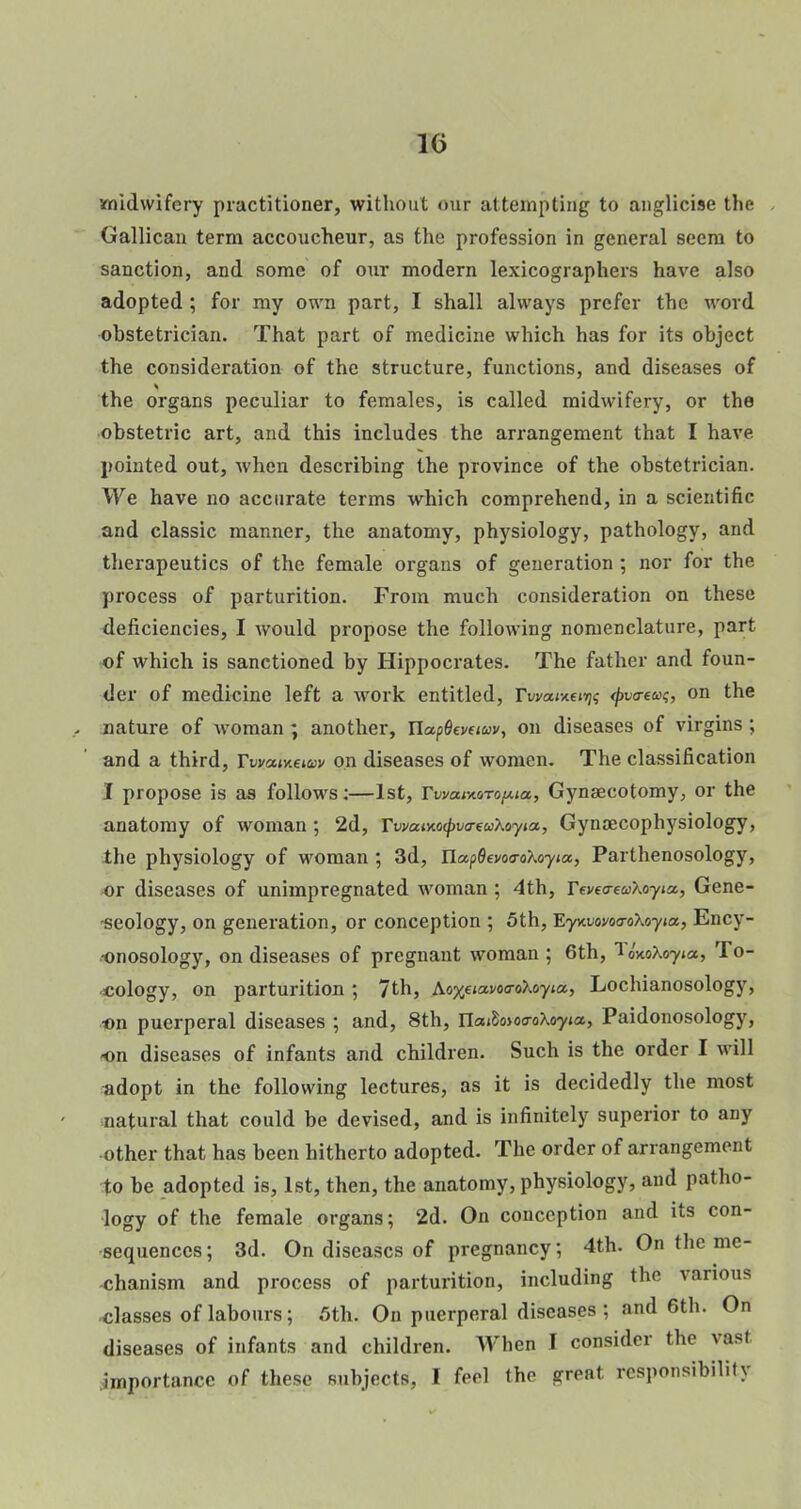 10 midwifery practitioner, without our attempting to anglicise the Gallican term accoucheur, as the profession in general seem to sanction, and some of our modern lexicographers have also adopted ; for my own part, I shall always prefer the word obstetrician. That part of medicine which has for its object the consideration of the structure, functions, and diseases of the organs peculiar to females, is called midwifery, or the obstetric art, and this includes the arrangement that I have pointed out, when describing the province of the obstetrician. We have no accurate terms which comprehend, in a scientific and classic manner, the anatomy, physiology, pathology, and therapeutics of the female organs of generation ; nor for the process of parturition. From much consideration on these deficiencies, I would propose the following nomenclature, part of which is sanctioned by Hippocrates. The father and foun- der of medicine left a work entitled, rwowxenj? tyvaeuq, on the nature of woman ; another, UapGevuuv, on diseases of virgins ; and a third, Ywaixetav on diseases of women. The classification I propose is as follows:—1st, TwaivtoTopia, Gynaecotomy, or the anatomy of woman ; 2d, TwaMocpva-euKoyia, Gynaecophysiology, the physiology of woman ; 3d, TLap6evo<roXoyta, Parthenosology, or diseases of unimpregnated woman ; 4th, Feveo-eaXoyict, Gene- seology, on generation, or conception ; 5th, Eywofoa-oXoyia., Ency- onosology, on diseases of pregnant woman ; 6th, 1 oWoyja, To- cology, on parturition ; 7th, Ao%eia.vo<ro\oyia,, Lochianosology, ■on puerperal diseases ; and, 8th, Ua^oioa-oXoyta,, Paidonosology, -on diseases of infants and children. Such is the order I will adopt in the following lectures, as it is decidedly the most natural that could be devised, and is infinitely superior to any •other that has been hitherto adopted. The order of arrangement to be adopted is, 1st, then, the anatomy, physiology, and patho- logy of the female organs; 2d. On conception and its con- sequences ; 3d. On diseases of pregnancy; 4th. On the me- chanism and process of parturition, including the various ■classes of labours; 5th. On puerperal diseases ; and 6th. On diseases of infants and children. When I consider the vasl importance of these subjects, I feel the great responsibility