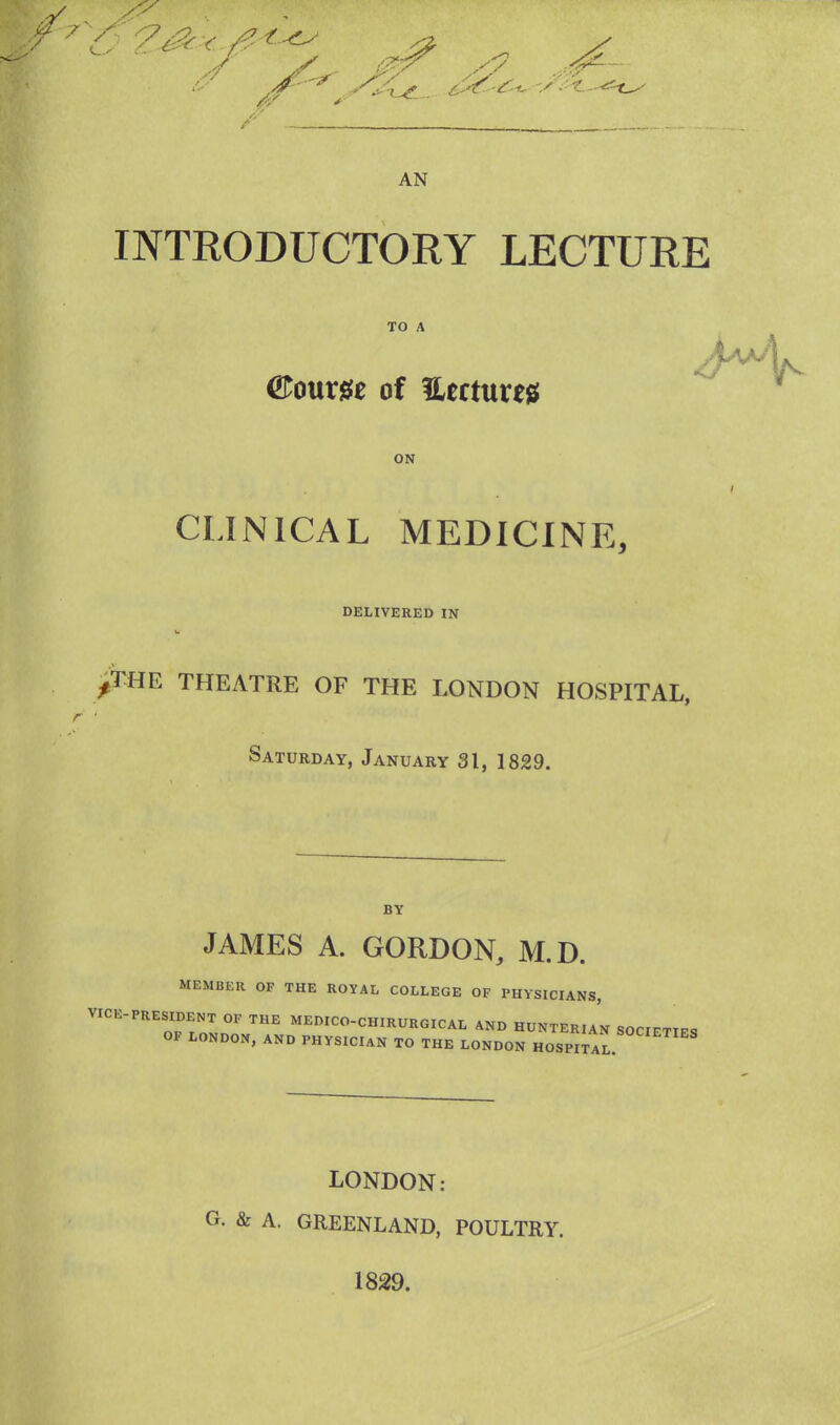 AN INTRODUCTORY LECTURE TO A ©oum of Hectare* ON CLINICAL MEDICINE, DELIVERED IN /THE THEATRE OF THE LONDON HOSPITAL, Saturday, January 3t, 1829. BY JAMES A. GORDON, M.D. MEMBER OF THE ROYAL COLLEGE OF PHYSICIANS, VICE-PRESIDeNT OF THE MEDICO-CHIRURGICAL AND HUNTERIAN SOCIETIES OF LONDON, AND PHYSICIAN TO THE LONDON HOSPITAL. LONDON: • & A. GREENLAND, POULTRY. 1829.