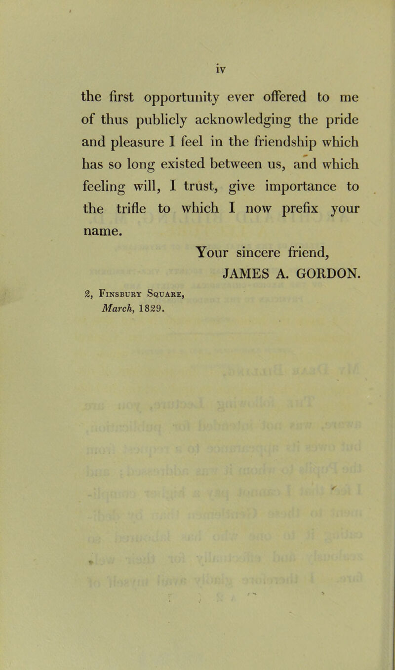 the first opportunity ever offered to me of thus publicly acknowledging the pride and pleasure I feel in the friendship which has so long existed between us, and which feeling will, I trust, give importance to the trifle to which I now prefix your name. Your sincere friend, JAMES A. GORDON. 2, Fins bury Square, March, 1829.