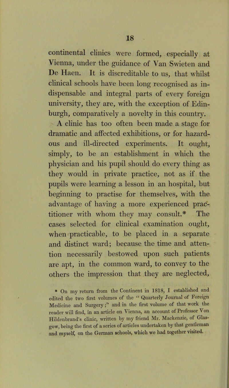 continental clinics were formed, especially at Vienna, under the guidance of Van Swieten and De Haen. It is discreditable to us, that whilst clinical schools have been long recognised as in- dispensable and integral parts of every foreign university, they are, with the exception of Edin- burgh, comparatively a novelty in this country. A clinic has too often been made a stage for dramatic and affected exhibitions, or for hazard- ous and ill-directed experiments. It ought, simply, to be an establishment in which the physician and his pupil should do every thing as they would in private practice, not as if the pupils were learning a lesson in an hospital, but beginning to practise for themselves, with the advantage of having a more experienced prac- titioner with whom they may consult.* The cases selected for clinical examination ought, when practicable, to be placed in a separate and distinct ward; because the time and atten- tion necessarily bestowed upon such patients are apt, in the common ward, to convey to the others the impression that they are neglected, * On my return from the Continent in 1818, I established and edited the two first volumes of the  Quarterly Journal of Foreign Medicine and Surgery; and in the first volume of that work the reader will find, in an article on Vienna, an account of Professor Von Hildenbrand's clinic, written by my friend Mr. Mackenzie, of Glas- gow, being the first of a series of articles undertaken by that gentleman and myself, on the German schools, which we had together visited.